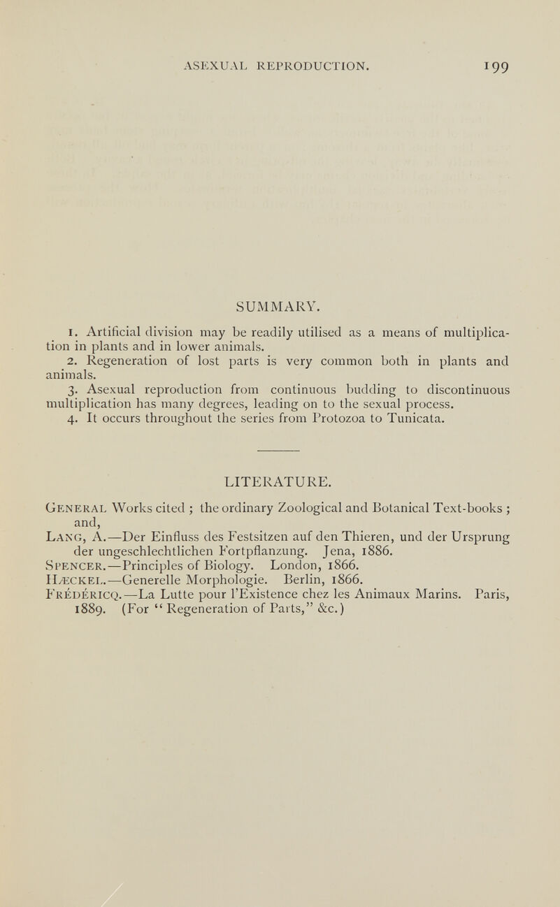 ASEXUAL REPRODUCTION. 199 SUMMARY. 1. Artificial division may be readily utilised as a means of multiplica¬ tion in plants and in lower animals. 2. Regeneration of lost parts is very common both in plants and animals. 3. Asexual reproduction from continuous budding to discontinuous multiplication has many degrees, leading on to the sexual process. 4. It occurs throughout the series from Protozoa to Tunicata. LITERATURE. General Works cited ; the ordinary Zoological and Botanical Text-books ; and, Lang, A.—Der Einfluss des Festsitzen auf den Thieren, und der Ursprung der ungeschlechtlichen Fortpflanzung. Jena, 1886. Spencer.—Principles of Biology. London, 1866. ILeckel.—Generelle Morphologie. Berlin, 1866. Fréuéricq.—La Lutte pour l'Existence chez les Animaux Marins. Paris, 1889. (For  Regeneration of Parts, &c.)