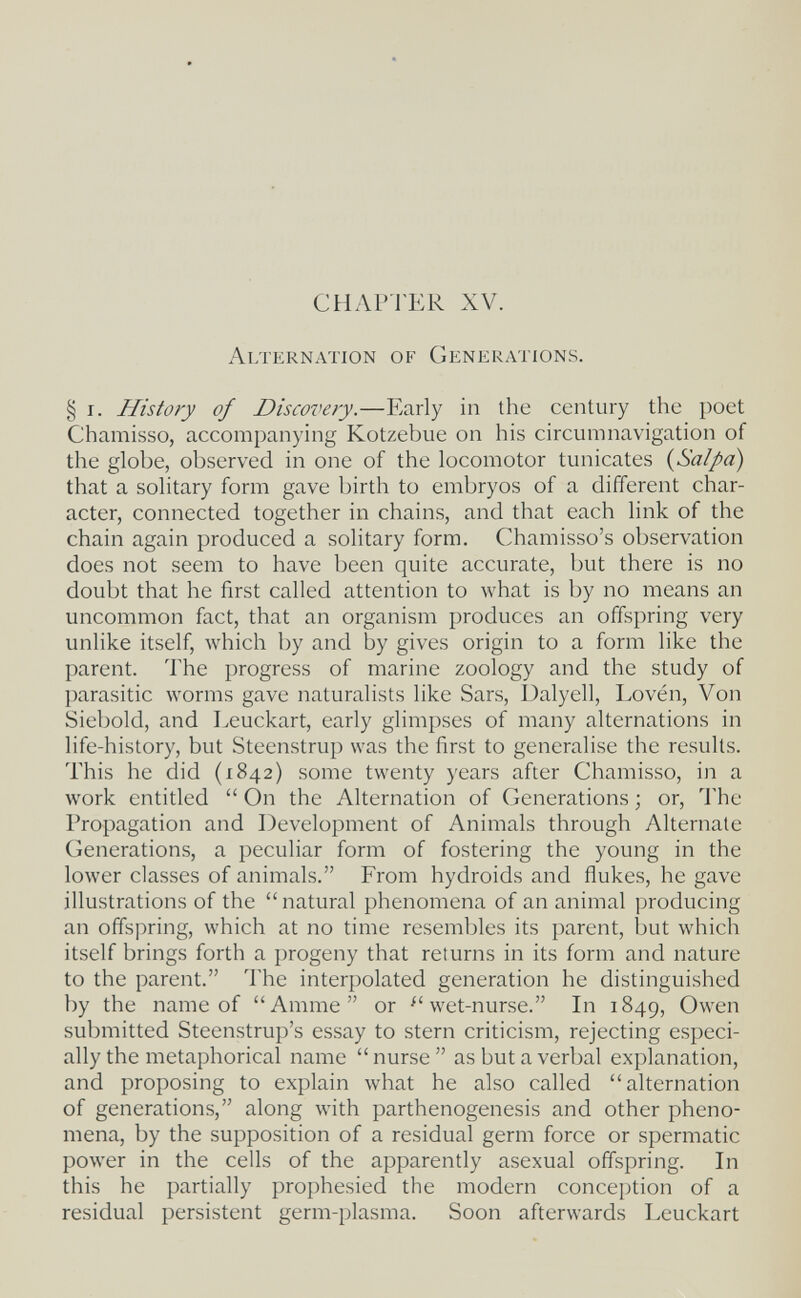CHAPTER XV. Alternation of Generations. § r. History of Discove?y.—Early in the century the poet Chamisso, accompanying Kotzebue on his circumnavigation of the globe, observed in one of the locomotor tunicates {Salpa) that a solitary form gave birth to embryos of a different char¬ acter, connected together in chains, and that each link of the chain again produced a solitary form. Chamisso's observation does not seem to have been quite accurate, but there is no doubt that he first called attention to what is by no means an uncommon fact, that an organism produces an offspring very unlike itself, which by and by gives origin to a form like the parent. The progress of marine zoology and the study of parasitic worms gave naturalists like Sars, Dalyell, Lovén, Von Siebold, and Leuckart, early glimpses of many alternations in life-history, but Steenstrup was the first to generalise the results. This he did (1842) some twenty years after Chamisso, in a work entitled  On the Alternation of Generations ; or, ЧЪе Propagation and Development of Animals through Alternate Generations, a peculiar form of fostering the young in the lower classes of animals. From hydroids and ñukes, he gave illustrations of the  natural phenomena of an animal producing an offspring, which at no time resembles its parent, but which itself brings forth a progeny that returns in its form and nature to the parent. The interpolated generation he distinguished by the name of Amme or ^'wet-nurse. In 1849, Owen submitted Steenstrup's essay to stern criticism, rejecting especi¬ ally the metaphorical name  nurse  as but a verbal explanation, and proposing to explain what he also called alternation of generations, along with parthenogenesis and other pheno¬ mena, by the supposition of a residual germ force or spermatic power in the cells of the apparently asexual ofifspring. In this he partially prophesied the modern conception of a residual persistent germ-plasma. Soon afterwards Leuckart