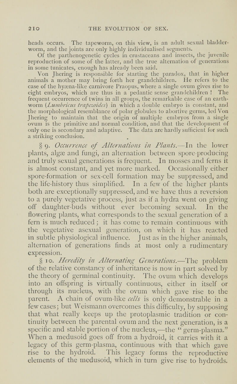 2IO THE EVOLUTION OF SEX. heads occurs. The tapeworm, on this view, is an adult sexual bladder- worm, and the joints are only highly individualised segments. Of the parthenogenetic cycles in crustaceans and insects, the juvenile reproduction of some of the latter, and the true alternation of generations in some tunicates, enough has already been said. Von Jhering is responsible for starting the paradox, that in higher animals a mother may bring forth her grandchildren. He refers to the case of the hycena-like carnivore Praopus, where a single ovum gives rise to eight embryos, which are thus in a pedantic sense grandchildren ! The frequent occurrence of twins in all groups, the remarkable case of an earth¬ worm {Lumhriciis trapezoides) in which a double embryo is constant, and the morphological resemblance of polar globules to abortive germs, led Von Jhering to maintain that the origin of multiple embryos from a single ovum is the primitive and normal condition, and that the development of only one is secondary and adaptive. The data are hardly sufficient for such a striking conclusion. § 9. Occurrence of Alternations in Plants.—In the lower plants, algae and fungi, an alternation between spore-produeing and truly sexual generations is frequent. In mosses and ferns it is almost constant, and yet more marked. Occasionally either spore-formation or sex-cell formation may be suppressed, and the life-history thus sim])lified. In a few of the higher plants both are exceptionally suppressed, and we have thus a reversion to a purely vegetative process, just as if a hydra went on giving off daughter-buds without ever becoming sexual. In the flowering plants, what corresponds to the sexual generation of a fern is much reduced ; it has come to remain continuous with the vegetative asexual generation, on which it has reacted in subtle physiological influence. Just as in the higher animals, alternation of generations flnds at most only a rudimentary expression. Ì5 10. Heredity in Alteriiating Generations.—The problem of the relative constancy of inheritance is now in part solved by the theory of germinal continuity. '1Ъе ovum which develops into an offspring is virtually continuous, either in itself or through its nucleus, with the ovum which gave rise to the parent. A chain of ovum-like cells is only demonstrable in a few cases; but Weismann overcomes this difficulty, by supposing that what really keeps up the protoplasmic tradition or con¬ tinuity between the parental ovum and the next generation, is a specific and stable portion of the nucleus,—the  germ-plasma. When a medusoid goes off from a hydroid, it carries with it a legacy of this germ-plasma, continuous with that which gave rise to the hydroid. This legacy forms the reproductive elements of the medusoid, which in turn give rise to hydroids.