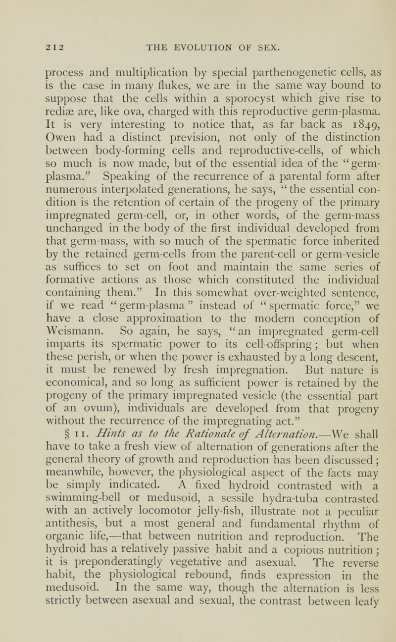 212 THE EVOLUTION OF SEX. process and multiplication by special parthenogenetic cells, as is the case in many flukes, we are in the same way bound to suppose that the cells within a sporocyst which give rise to redige are, like ova, charged with this reproductive germ-plasma. It is very interesting to notice that, as far back as 1849, Owen had a distinct prevision, not only of the distinction between body-forming cells and reproductive-cells, of which so much is now made, but of the essential idea of the  germ- plasma. Speaking of the recurrence of a parental form after numerous interpolated generations, he says,  the essential con¬ dition is the retention of certain of the progeny of the primary impregnated germ-cell, or, in other words, of the germ-mass unchanged in the body of the first individual developed from that germ-mass, with so much of the spermatic force inherited by the retained germ-cells from the parent-cell or germ-vesicle as suffices to set on foot and maintain the same series of formative actions as those which constituted the individual containing them. In this somewhat over-weighted sentence, if we read  germ-plasma  instead of  spermatic force, we have a close approximation to the modern conception of Weismann. So again, he says,  an impregnated germ-cell imparts its spermatic power to its cell-offspring; but when these perish, or when the power is exhausted by a long descent, it must be renewed by fresh impregnation. But nature is economical, and so long as sufficient power is retained by the progeny of the primary impregnated vesicle (the essential part of an ovum), individuals are developed from that progeny without the recurrence of the impregnating act. § II. Hints as to the Rationale of Alternatioti.—We shall have to take a fresh view of alternation of generations after the general theory of growth and reproduction has been discussed ; meanwhile, however, the physiological aspect of the facts may be simply indicated. A fixed hydroid contrasted with a swimming-bell or medusoid, a sessile hydra-tuba contrasted with an actively locomotor jelly-fish, illustrate not a peculiar antithesis, but a most general and fundamental rhythm of organic life,—that bet\veen nutrition and reproduction. The hydroid has a relatively passive habit and a copious nutrition ; it is preponderatingly vegetative and asexual. The reverse habit, the physiological rebound, finds expression in the medusoid. In the same way, though the alternation is less strictly between asexual and sexual, the contrast between leafy