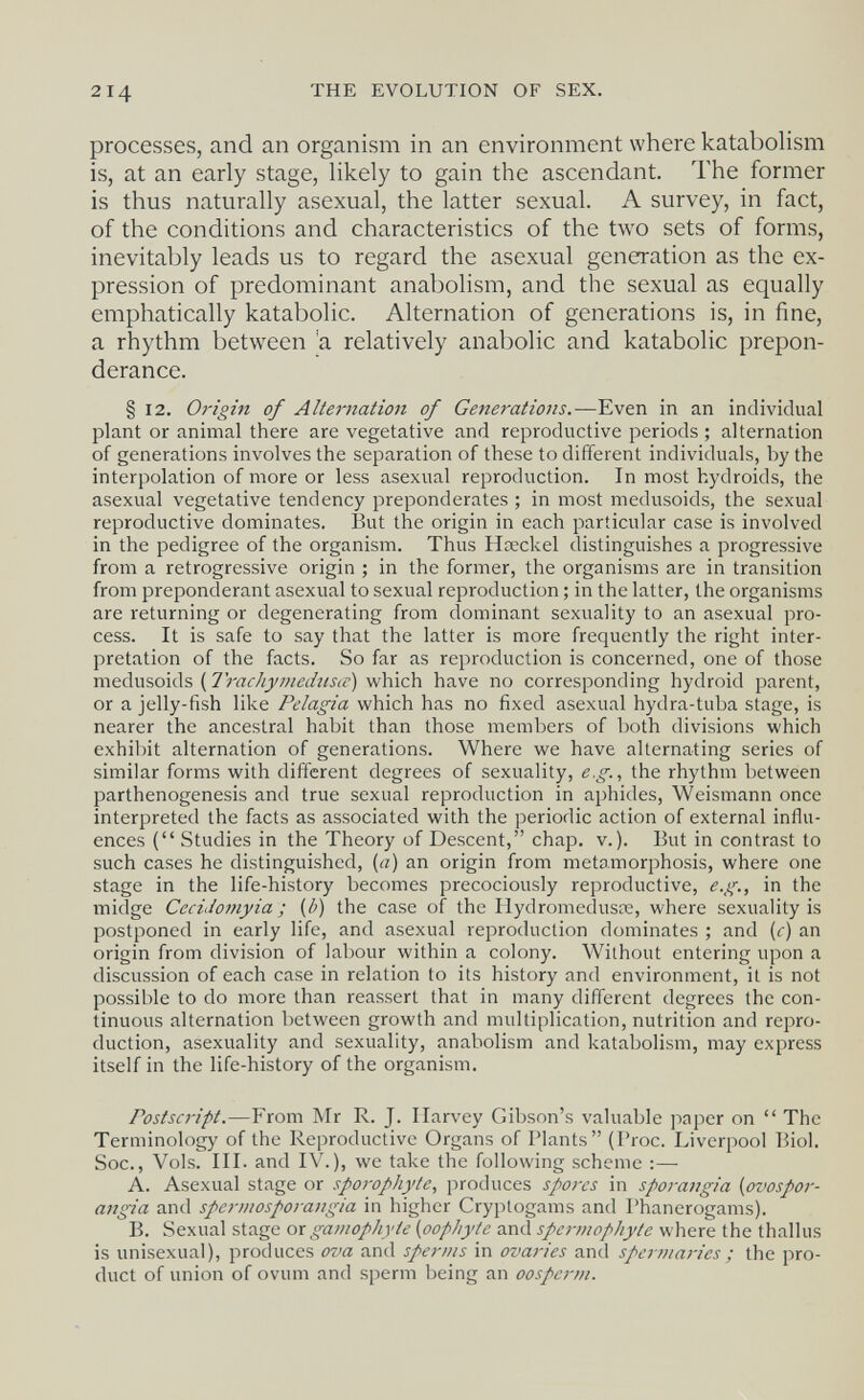 THE EVOLUTION OF SEX. processes, and an organism in an environment where katabolism is, at an early stage, likely to gain the ascendant. The former is thus naturally asexual, the latter sexual. A survey, in fact, of the conditions and characteristics of the two sets of forms, inevitably leads us to regard the asexual generation as the ex¬ pression of predominant anabolismi, and the sexual as equally emphatically katabolic. Alternation of generations is, in fine, a rhythm between 'a relatively anabolic and katabolic prepon¬ derance. § 12. Origin of Alternation of Generations.—Even in an individual plant or animal there are vegetative and reproductive periods ; alternation of generations involves the separation of these to different individuals, by the interpolation of more or less asexual reproduction. In most hydroids, the asexual vegetative tendency preponderates ; in most medusoids, the sexual reproductive dominates. But the origin in each particular case is involved in the pedigree of the organism. Thus Нзеске! distinguishes a progressive from a retrogressive origin ; in the former, the organisms are in transition from preponderant asexual to sexual reproduction ; in the latter, the organisms are returning or degenerating from dominant sexuality to an asexual pro¬ cess. It is safe to say that the latter is more frequently the right inter¬ pretation of the facts. So far as reproduction is concerned, one of those meávxsoiás [7rachymechisic) vibich have no corresponding hydroid parent, or a jelly-fish like Pelagia which has no fixed asexual hydra-tuba stage, is nearer the ancestral habit than those members of both divisions which exhibit alternation of generations. Where we have alternating series of similar forms with different degrees of sexuality, e.g.^ the rhythm between parthenogenesis and true sexual reproduction in aphides, Weismann once interpreted the facts as associated with the periodic action of external influ¬ ences ( Studies in the Theory of Descent, chap. v.). But in contrast to such cases he distinguished, {a) an origin from metamorphosis, where one stage in the life-history becomes precociously reproductive, e.g., in the midge Cecidoi7iyia ; {b) the case of the Hydromedusie, where sexuality is postponed in early life, and asexual reproduction dominates ; and (c) an origin from division of labour within a colony. Without entering upon a discussion of each case in relation to its history and environment, it is not possible to do more than reassert that in many different degrees the con¬ tinuous alternation between growth and multiplication, nutrition and repro¬ duction, asexuality and sexuality, anabolism and katabolism, may express itself in the life-history of the organism. Postscript.—From Mr R. J. Ilarvey Gibson's valuable paper on  The Terminology of the Reproductive Organs of Plants (Proc. Liverpool Biol. Soc., Vols. III. and IV.), we take the following scheme :— A. Asexual stage or sporophyte, produces spores in sporangia {ovospor- angia and spermosporangia in higher Cryptogams and Phanerogams). B. Sexual stage oxgamophyte {oophyte and spcrmophyte where the thallus is unisexual), produces ova and sperms in ovaries and spermaries ; the pro¬ duct of union of ovum and sperm being an oosperm.