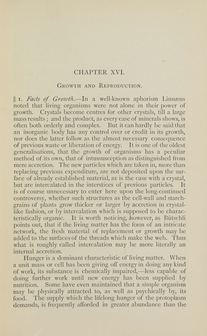CHAPTER XVI. Growth and Reproduction. § I. Facts of Growth.—In a well-known aphorism Linnaeus noted that living organisms were not alone in their power of growth. Crystals become centres for other crystals, till a large mass results ; and the product, as every case of minerals shows, is often both orderly and complex. But it can hardly be said that an inorganic body has any control over or credit in its growth, nor does the latter follow as the almost necessary consequence of previous waste or lil)eration of energy. It is one of the oldest generalisations, that the growth of organisms has a peculiar method of its own, that of intussusception as distinguished from mere accretion. The new particles which are taken in, more than replacing previous expenditure, are not deposited upon the sur¬ face of already established material, as is the case with a crystal, but are intercalated in the interstices of previous particles. It is of course unnecessary to enter here upon the long-continued controversy, whether such structures as the cell-wall and starch- grains of plants grow thicker or larger by accretion in crystal¬ like fashion, or by intercalation which is supposed to be charac¬ teristically organic. It is worth noticing, however, as Biitschli points out, that if the living matter has the foim of an intricate network, the fresh material of replacement or growth may be added to the surfaces of the threads which make the web. Thus what is roughly called intercalation may be more literally an internal accretion. Hunger is a dominant characteristic of living matter. When a unit mass or cell has been giving off energy in doing any kind of work, its substance is chemically impaired,—less capable of doing further work until new energy has been supplied by nutrition. Some have even maintained that a simple organism may be physically attracted to, as well as psychically by, its food. The supply which the lifelong hunger of the protoplasm demands, is frequently afforded in greater abundance than the
