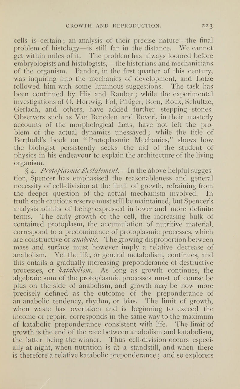 GROWTH AND REPRODUCTION. 223 cells is certain ; an analysis of their precise nature—the final problem of histology—is still far in the distance. We cannot get within miles of it. The problem has always loomed before embryologists and histologists,—the historians and mechanicians of the organism. Pander, in the first quarter of this century, was inquiring into the mechanics of development, and Lotze followed him with some luminous suggestions. The task has been continued by His and Rauber ; while the experimental investigations of O. Hertwig, Fol, Pfiüger, Born, Roux, Schultze, Gerlach, and others, have added further stepping-stones. Observers such as Van Beneden and Boveri, in their masterly accounts of the morphological facts, have not left the pro¬ blem of the actual dynamics unessayed ; while the title of Berthold's book on  Protoplasmic Mechanics, shows how the biologist persistently seeks the aid of the student of physics in his endeavour to explain the architecture of the living organism. § 4. Proiflplasmic Restatemeiit.—In the above helpful sugges¬ tion, Spencer has emphasised the reasonableness and general necessity of cell-division at the limit of growth, refraining from the deeper question of the actual mechanism involved. In truth such cautious reserve must still be maintained, but Spencer's analysis admits of being- expressed in lower and more definite terms. The early growth of the cell, the increasing bulk of contained protoplasm, the accumulation of nutritive material, correspond to a predominance of protoplasmic processes, which are constructive or anabolic. The growing disproportion between mass and surface must however imply a relative decrease of anabolism. Yet the life, or general metabolism, continues, and this entails a gradually increasing preponderance of destructive processes, or katabolism. As long as growth continues, the algebraic sum of the protoplasmic processes must of course be plus on the side of anabolism, and growth may be now more precisely defined as the outcome of the preponderance of an anabolic tendency, rhythm, or bias. The limit of growth, when waste has overtaken and is beginning to exceed the income or repair, corresponds in the same way to the maximum of katabolic preponderance consistent with life. The limit of growth is the end of the race between anabolism and katabolism, the latter being the winner. Thus cell-division occurs especi¬ ally at night, when nutrition is at a standstill, and when there is therefore a relative katabolic preponderance ; and so explorers