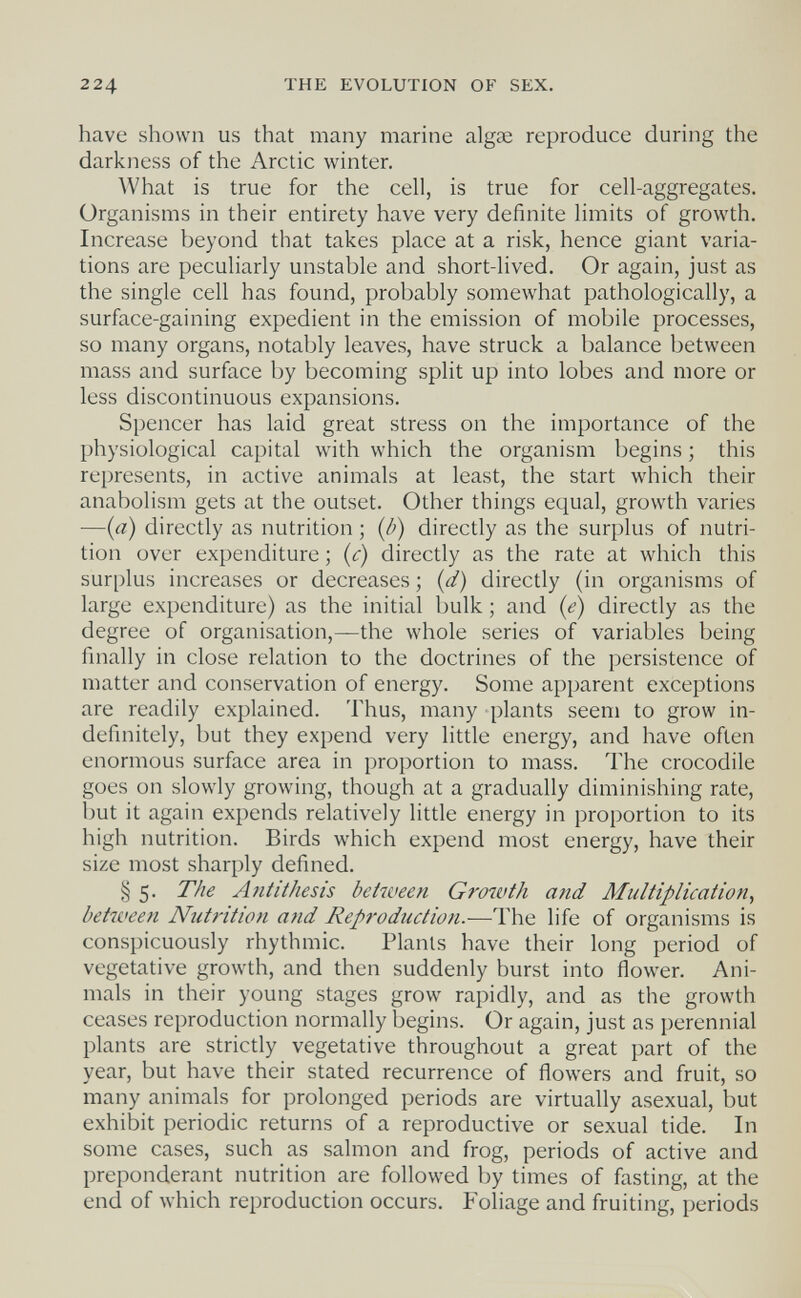 224 THE EVOLUTION OF SEX. have shown us that many marine algae reproduce during the darkness of the Arctic winter. What is true for the cell, is true for cell-aggregates. Organisms in their entirety have very definite limits of growth. Increase beyond that takes place at a risk, hence giant varia¬ tions are peculiarly unstable and short-lived. Or again, just as the single cell has found, probably somewhat pathologically, a surface-gaining expedient in the emission of mobile processes, so many organs, notably leaves, have struck a balance between mass and surface by becoming split up into lobes and more or less discontinuous expansions. Spencer has laid great stress on the importance of the physiological capital with which the organism begins ; this represents, in active animals at least, the start which their anabolism gets at the outset. Other things equal, growth varies —{a) directly as nutrition ; {b) directly as the surplus of nutri¬ tion over expenditure ; {c) directly as the rate at which this surplus increases or decreases ; (d) directly (in organisms of large expenditure) as the initial bulk ; and {e) directly as the degree of organisation,—the whole series of variables being finally in close relation to the doctrines of the persistence of matter and conservation of energy. Some apparent exceptions are readily explained. Thus, many plants seem to grow in¬ definitely, but they expend very little energy, and have often enormous surface area in proportion to mass. The crocodile goes on slowly growing, though at a gradually diminishing rate, but it again expends relatively little energy in proportion to its high nutrition. Birds which expend most energy, have their size most sharply defined. § 5. The Antithesis between Growth and Multiplication^ between Nutrition and Reproduction.-—^The life of organisms is conspicuously rhythmic. Plants have their long period of vegetative growth, and then suddenly burst into flower. Ani¬ mals in their young stages grow rapidly, and as the growth ceases reproduction normally begins. Or again, just as perennial plants are strictly vegetative throughout a great part of the year, but have their stated recurrence of flowers and fruit, so many animals for prolonged periods are virtually asexual, but exhibit periodic returns of a reproductive or sexual tide. In some cases, such as salmon and frog, periods of active and preponderant nutrition are followed by times of fasting, at the end of which reproduction occurs. Foliage and fruiting, periods