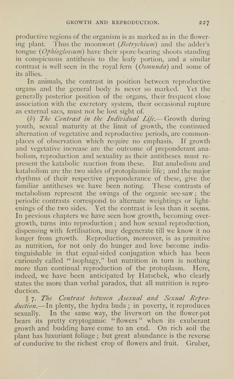 GROWTH AND REPRODUCTION. 227 productive regions of the organism is as marked as in the flower¬ ing plant. Thus the moonwort {Botrychium) and the adder's tongue (OphioglossuDi) have their spore-bearing shoots standing in conspicuous antithesis to the leafy portion, and a similar contrast is well seen in the royal fern {Osmundo) and some of its allies. In animals, the contrast in position between reproductive organs and the general body is never so marked. Yet the generally posterior position of the organs, their frequent close association with the excretory system, their occasional rupture as external sacs, must not be lost sight of. {b) The Contrast in the Individual Life.— Growth during youth, sexual maturity at the limit of growth, the continued alternation of vegetative and reproductive periods, are common¬ places of observation which require no emphasis. If growth and vegetative increase are the outcome of preponderant ana- bolism, reproduction and sexuality as their antitheses must re¬ present the katabolic reaction from these. But anabolism and katabolism are the two sides of protoplasmic life ; and the major rhythms of their respective preponderance of these, give the familiar antitheses we have been noting. These contrasts of metabolism represent the swings of the organic see-saw ; the periodic contrasts correspond to alternate weightings or light- enings of the two sides. Yet the contrast is less than it seems. In previous chapters we have seen how growth, becoming over¬ growth, turns into reproduction ; and how sexual reproduction, dispensing with fertilisation, may degenerate till we know it no longer from growth. Reproduction, moreover, is as primitive as nutrition, for not only do hunger and love become indis¬ tinguishable in that equal-sided conjugation which has been curiously called  isophagy, but nutrition in turn is nothing more than continual reproduction of the protoplasm. Here, indeed, we have been anticipated by Hatschek, who clearly states the more than verbal paradox, that all nutrition is repro¬ duction. § 7. The Contrast betiveen Asexual and Sexual Repro¬ duction.—In plenty, the hydra buds ; in poverty, it reproduces sexually. In the same way, the liverwort on the flower-pot bears its pretty cryptogamic  flowers  when its exuberant growth and budding have come to an end. On rich soil the plant has luxuriant foliage ; but great abundance is the reverse of conducive to the richest crop of flowers and fruit. Gruber,