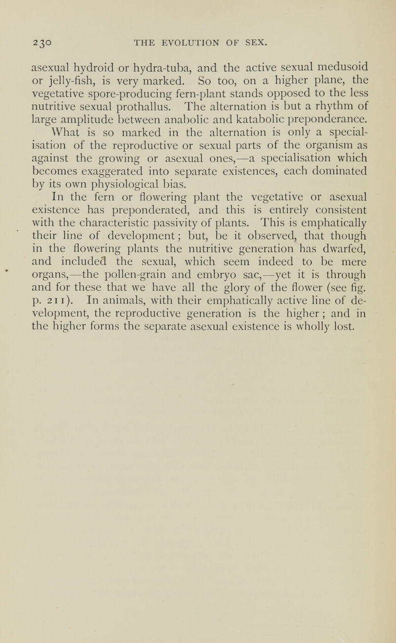 230 THE EVOLUTION OF SEX. asexual hydroid or hydra-tuba, and the active sexual medusoid or jelly-fish, is very marked. So too, on a higher plane, the vegetative spore-producing fern-plant stands opposed to the less nutritive sexual prothallus. The alternation is but a rhythm of large amplitude between anabolic and katabolic preponderance. What is so marked in the alternation is only a special¬ isation of the reproductive or sexual parts of the organism as against the growing or asexual ones,—a specialisation which becomes exaggerated into separate existences, each dominated by its own physiological bias. In the fern or flowering plant the vegetative or asexual existence has preponderated, and this is entirely consistent with the characteristic passivity of plants. This is emphatically their line of development ; but, be it observed, that though in the flowering plants the nutritive generation has dwarfed, and included the sexual, which seem indeed to be mere organs,—the pollen-grain and embryo sac,—yet it is through and for these that we have all the glory of the flower (see fig. p. 211). In animals, with their emphatically active line of de¬ velopment, the reproductive generation is the higher ; and in the higher forms the separate asexual existence is wholly lost.