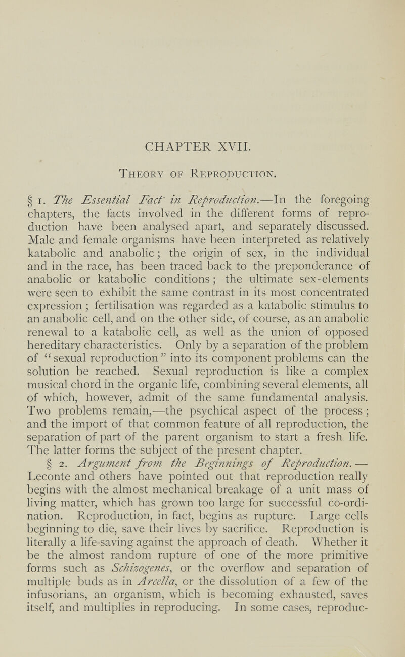 CHAPTER XVII. Theory of Reproduction. § I. The Essential Fact' in Reproduciiofi.—In the foregoing chapters, the facts involved in the different forms of repro¬ duction have been analysed apart, and separately discussed. Male and female organisms have been interpreted as relatively katabolic and anabolic ; the origin of sex, in the individual and in the race, has been traced back to the preponderance of anabolic or katabolic conditions ; the ultimate sex-elements were seen to exhibit the same contrast in its most concentrated expression ; fertilisation was regarded as a katabolic stimulus to an anabolic cell, and on the other side, of course, as an anabolic renewal to a katabolic cell, as well as the union of opposed hereditary characteristics. Only by a separation of the problem of sexual reproduction into its component problems can the solution be reached. Sexual reproduction is like a complex musical chord in the organic life, combining several elements, all of which, however, admit of the same fundamental analysis. Two problems remain,—the psychical aspect of the process ; and the import of that common feature of all reproduction, the separation of part of the parent organism to start a fresh life. The latter forms the subject of the present chapter. § 2. Argument fivm the Beginnings of Reproduction. — Leconte and others have pointed out that reproduction really begins with the almost mechanical breakage of a unit mass of living matter, which has grown too large for successful co-ordi¬ nation. Reproduction, in fact, begins as rupture. Large cells beginning to die, save their lives by sacrifice. Reproduction is literally a life-saving against the approach of death. Whether it be the almost random rupture of one of the more primitive forms such as Schizogenes, or the overflow and separation of multiple buds as in Arcella, or the dissolution of a few of the infusorians, an organism, which is becoming exhausted, saves itself, and multiplies in reproducing. In some cases, reproduc-