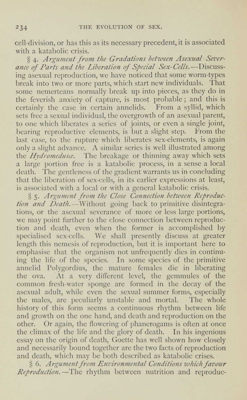 234 THE EVOLUTION OF SEX. cell-division, or has this as its necessary precedent, it is associated with a katabolic crisis. § 4. Argument fi-om the Gradations between Asexual Sever¬ ance of Parts and the Liberation of Special Sex-Cells.—Discuss¬ ing asexual reproduction, we have noticed that some worm-types break into two or more parts, which start new individuals. That some nemerteans normally break up into pieces, as they do in the feverish anxiety of capture, is most probable ; and this is certainly the case in certain annelids. From a syllid, which sets free a sexual individual, the overgrowth of an asexual parent, to one which liberates a series of joints, or even a single joint, bearing reproductive elements, is but a slight step. From the last case, to the rupture which liberates sex-elements, is again only a slight advance. A similar series is well illustrated among the Hydromedusœ. The breakage or thinning away which sets a large portion free is a katabolic process, in a sense a local death. The gentleness of the gradient warrants us in concluding that the liberation of sex-cells, in its earlier expressions at least, is associated with a local or with a general katabolic crisis. § 5. Argument frotn the Close Con7iection between Reproduc¬ tion and Death.—Without going back to primitive disintegra¬ tions, or the asexual severance of more or less large portions, we may point further to the close connection between reproduc¬ tion and death, even when the former is accomplished by specialised sex-cells. We shall presently discuss at greater length this nemesis of reproduction, but it is important here to emphasise that the organism not unfrequently dies in continu¬ ing the life of the species. In some species of the primitive annelid Polygordius, the mature females die in liberating the ova. At a very different level, the gemmules of the common fresh-water sponge are formed in the decay of the asexual adult, while even the sexual summer forms, especially the males, are peculiarly unstable and mortal. The whole history of this form seems a continuous rhythm between life and growth on the one hand, and death and reproduction on the other. Or again, the flowering of phanerogams is often at once the climax of the life and the glory of death. In his ingenious essay on the origin of death, Goette has well shown how closely and necessarily bound together are the two facts of reproduction and death, which may be both described as katabolic crises. § 6. Argument from Environmental Conditions which favour Reproduction.—The rhythm between nutrition and reproduc-