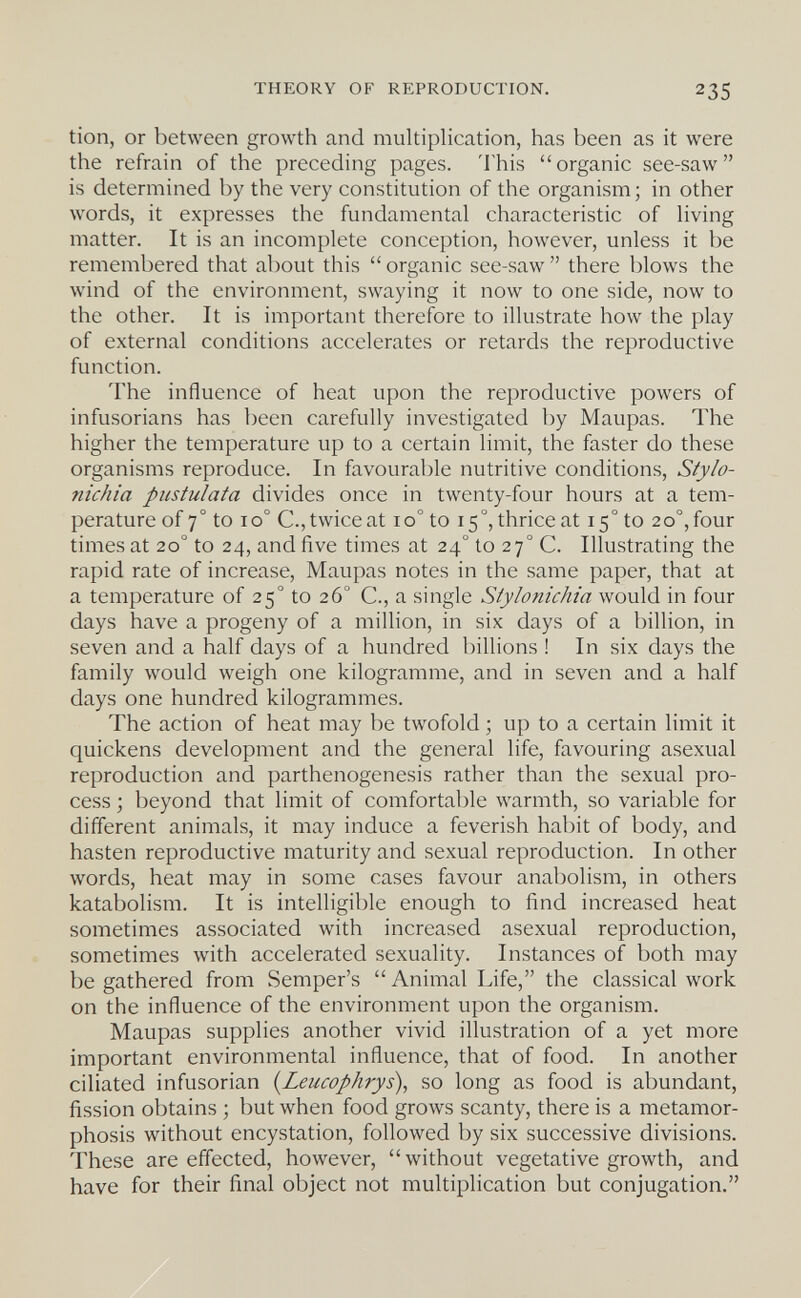THEORY OF REPRODUCTION. 235 tion, or between growth and multiplication, has been as it were the refrain of the preceding pages. This organic see-saw is determined by the very constitution of the organism ; in other words, it expresses the fundamental characteristic of living matter. It is an incomplete conception, however, unless it be remembered that about this  organic see-saw  there blows the wind of the environment, swaying it now to one side, now to the other. It is important therefore to illustrate how the play of external conditions accelerates or retards the reproductive function. The influence of heat upon the reproductive powers of infusorians has been carefully investigated by Maupas. The higher the temperature up to a certain limit, the faster do these organisms reproduce. In favourable nutritive conditions, Stylo- nichia piistulata divides once in twenty-four hours at a tem¬ perature of 7° to 10° C., twice at 10° to 15°, thrice at 15 ° to 20°, four times at 20° to 24, and five times at 24° to 27° C. Illustrating the rapid rate of increase, Maupas notes in the same paper, that at a temperature of 25° to 26° C., a single Stylonichia would in four days have a progeny of a million, in six days of a billion, in seven and a half days of a hundred billions ! In six days the family would weigh one kilogramme, and in seven and a half days one hundred kilogrammes. The action of heat may be twofold ; up to a certain limit it quickens development and the general life, favouring asexual reproduction and parthenogenesis rather than the sexual pro¬ cess ; beyond that limit of comfortable warmth, so variable for different animals, it may induce a feverish habit of body, and hasten reproductive maturity and sexual reproduction. In other words, heat may in some cases favour anabolism, in others katabolism. It is intelligible enough to find increased heat sometimes associated with increased asexual reproduction, sometimes with accelerated sexuality. Instances of both may be gathered from Semper's Animal Life, the classical work on the influence of the environment upon the organism. Maupas supplies another vivid illustration of a yet more important environmental influence, that of food. In another ciliated infusorian {Leucophrys), so long as food is abundant, fission obtains ; but when food grows scanty, there is a metamor¬ phosis without encystation, followed by six successive divisions. These are effected, however, without vegetative growth, and have for their final object not multiplication but conjugation.