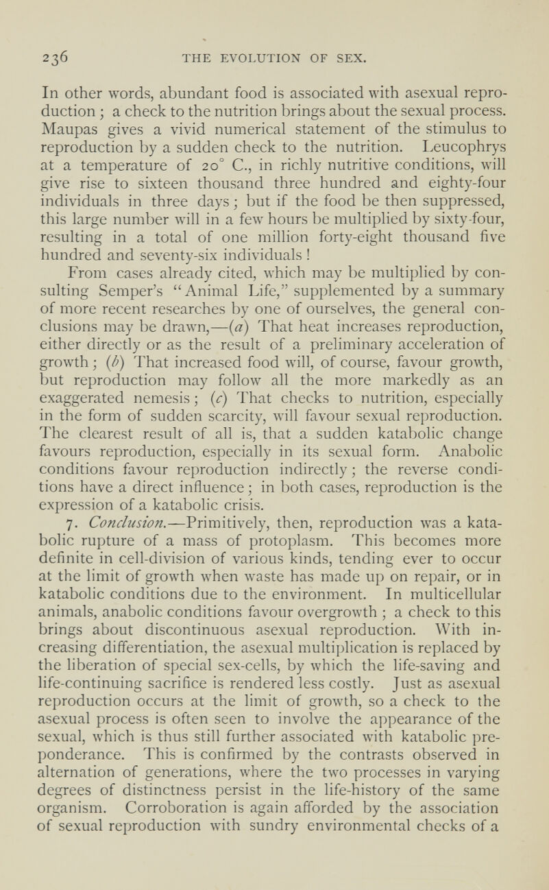 236 THE EVOLUTION OF SEX. In Other words, abundant food is associated with asexual repro¬ duction ; a check to the nutrition brings about the sexual process. Maupas gives a vivid numerical statement of the stimulus to reproduction by a sudden check to the nutrition. I.eucophrys at a temperature of 20° C., in richly nutritive conditions, will give rise to sixteen thousand three hundred and eighty-four individuals in three days ; but if the food be then suppressed, this large number will in a few hours be multiplied by sixty-four, resulting in a total of one million forty-eight thousand five hundred and seventy-six individuals ! From cases already cited, which may be multiplied by con¬ sulting Semper's Animal Life, supplemented by a summary of more recent researches by one of ourselves, the general con¬ clusions may be drawn,—(a) That heat increases reproduction, either directly or as the result of a preliminary acceleration of growth ; {Ò) That increased food will, of course, favour growth, but reproduction may follow all the more markedly as an exaggerated nemesis ; {c) That checks to nutrition, especially in the form of sudden scarcity, will favour sexual reproduction. The clearest result of all is, that a sudden katabolic change favours reproduction, especially in its sexual form. Anabolic conditions favour reproduction indirectly ; the reverse condi¬ tions have a direct influence ; in both cases, reproduction is the expression of a katabolic crisis. 7. Conclusion.-—Vúm\ú\e\y, then, reproduction was a kata¬ bolic rupture of a mass of protoplasm. This becomes more definite in cell-division of various kinds, tending ever to occur at the limit of growth when waste has made up on repair, or in katabolic conditions due to the environment. In multicellular animals, anabolic conditions favour overgrowth ; a check to this brings about discontinuous asexual reproduction. With in¬ creasing differentiation, the asexual multiplication is replaced by the liberation of special sex-cells, by which the life-saving and life-continuing sacrifice is rendered less costly. Just as asexual reproduction occurs at the limit of growth, so a check to the asexual process is often seen to involve the appearance of the sexual, which is thus still further associated with katabolic pre¬ ponderance. This is confirmed by the contrasts observed in alternation of generations, where the two processes in varying degrees of distinctness persist in the life-history of the same organism. Corroboration is again afforded by the association of sexual reproduction with sundry environmental checks of a