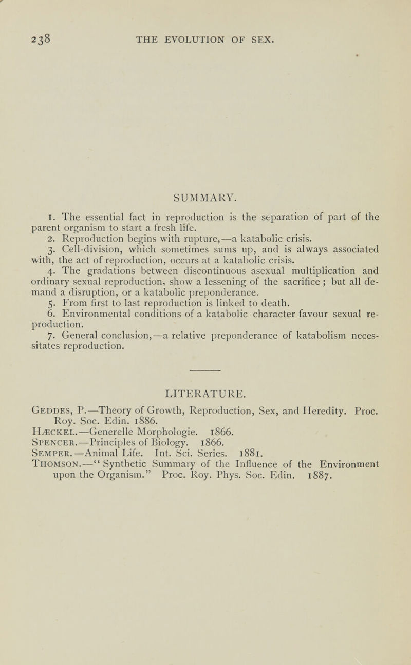 238 the evolution of sex. SUMMARY. 1. The essential fact in reproduction is the separation of part of the parent organism to start a fresh life. 2. Reproduction begins with rupture,—a katabolic crisis. 3. Cell-division, which sometimes sums up, and is always associated with, the act of reproduction, occurs at a katabolic crisis. 4. The gradations between discontinuous asexual multiplication and ordinary sexual reproduction, show a lessening of the sacrifice ; but all de¬ mand a disruption, or a katabolic preponderance. 5. From first to last reproduction is linked to death. 6. Environmental conditions of a katabolic character favour sexual re¬ production. 7. General conclusion,—a relative preponderance of katabolism neces¬ sitates reproduction. LITERATURE. Geddf.s, p.—Theory of Growth, Reproduction, Sex, and Heredity. Proc. Roy. Soc. Edin. 1886. H/eckel.-—Generelle Morphologie. 1866. Spencer.—Principles of Biology. 1866. Semper.—Animal Life. Int. Sci. Series. 1881. Thomson.— .Synthetic Summary of the Influence of the Environment upon the Organism. Proc. Roy. Phys. Soc. Edin. 1887.