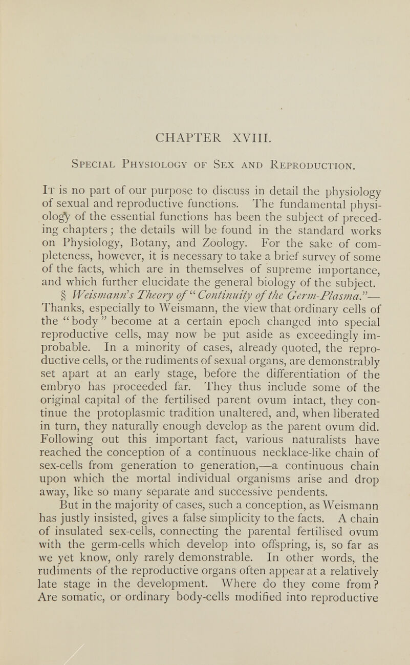 CHAPTER XVIII. Special Physiology of Sex and Reproduction. It is no part of our purpose to discuss in detail the physiology of sexual and reproductive functions. The fundamental physi- olo^ of the essential functions has been the subject of preced¬ ing chapters ; the details will be found in the standard works on Physiology, Botany, and Zoology. For the sake of com¬ pleteness, however, it is necessary to take a brief survey of some of the facts, which are in themselves of supreme importance, and which further elucidate the general biology of the subject. § Weis mann's Theory of'' Continuity of the Germ-Plasma.— Thanks, especially to Weismann, the view that ordinary cells of the  body  become at a certain epoch changed into special reproductive cells, may now be put aside as exceedingly im¬ probable. In a minority of cases, already quoted, the repro¬ ductive cells, or the rudiments of sexual organs, are demonstrably set apart at an early stage, before the differentiation of the embryo has proceeded far. They thus include some of the original capital of the fertilised parent ovum intact, they con¬ tinue the protoplasmic tradition unaltered, and, when liberated in turn, they naturally enough develop as the parent ovum did. Following out this important fact, various naturalists have reached the conception of a continuous necklace-like chain of sex-cells from generation to generation,—a continuous chain upon which the mortal individual organisms arise and drop away, like so many separate and successive pendents. But in the majority of cases, such a conception, as Weismann has justly insisted, gives a false simplicity to the facts. A chain of insulated sex-cells, connecting the parental fertilised ovum with the germ-cells which develop into offspring, is, so far as we yet know, only rarely demonstrable. In other words, the rudiments of the reproductive organs often appear at a relatively late stage in the development. Where do they come from? Are somatic, or ordinary body-cells modified into reproductive