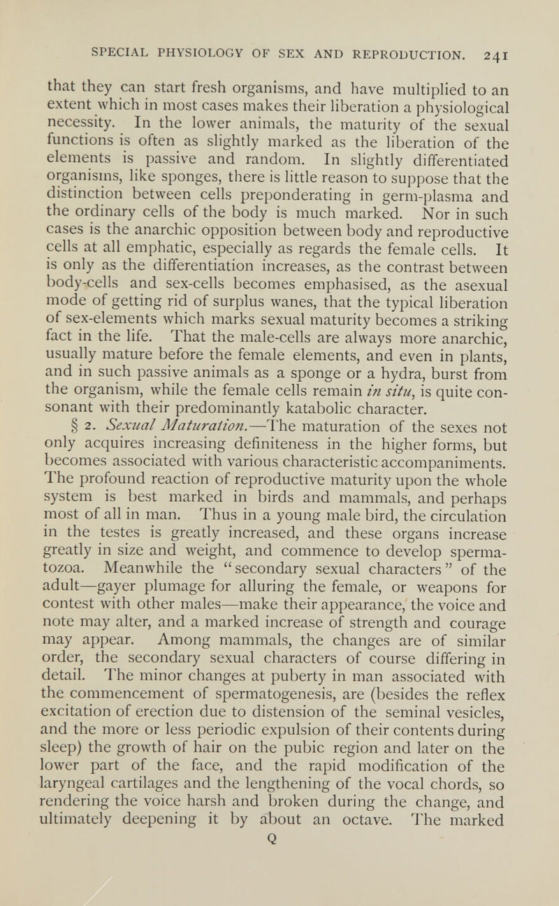 SPECIAL PHYSIOLOGY OF SEX AND REPRODUCTION. 241 that they can start fresh organisms, and have multiplied to an extent which in most cases makes their liberation a physiological necessity. In the lower animals, the maturity of the sexual functions is often as slightly marked as the liberation of the elements is passive and random. In slightly differentiated organisms, like sponges, there is little reason to suppose that the distinction between cells preponderating in germ-plasma and the ordinary cells of the body is much marked. Nor in such cases is the anarchic opposition between body and reproductive cells at all emphatic, especially as regards the female cells. It is only as the differentiation increases, as the contrast between body-cells and sex-cells becomes emphasised, as the asexual mode of getting rid of surplus wanes, that the typical liberation of sex-elements which marks sexual maturity becomes a striking fact in the life. That the male-cells are always more anarchic, usually mature before the female elements, and even in plants, and in such passive animals as a sponge or a hydra, burst from the organism, while the female cells remain in situ, is quite con¬ sonant with their predominantly katabolic character. § 2. Sexual Maturation.—I'he maturation of the sexes not only acquires increasing definiteness in the higher forms, but becomes associated with various characteristic accompaniments. The profound reaction of reproductive maturity upon the whole system is best marked in birds and mammals, and perhaps most of all in man. Thus in a young male bird, the circulation in the testes is greatly increased, and these organs increase greatly in size and weight, and commence to develop sperma¬ tozoa. Meanwhile the  secondary sexual characters  of the adult—gayer plumage for alluring the female, or weapons for contest with other males—make their appearance, the voice and note may alter, and a marked increase of strength and courage may appear. Among mammals, the changes are of similar order, the secondary sexual characters of course differing in detail. The minor changes at puberty in man associated with the commencement of spermatogenesis, are (besides the reflex excitation of erection due to distension of the seminal vesicles, and the more or less periodic expulsion of their contents during sleep) the growth of hair on the pubic region and later on the lower part of the face, and the rapid modification of the laryngeal cartilages and the lengthening of the vocal chords, so rendering the voice harsh and broken during the change, and ultimately deepening it by about an octave. The marked Q