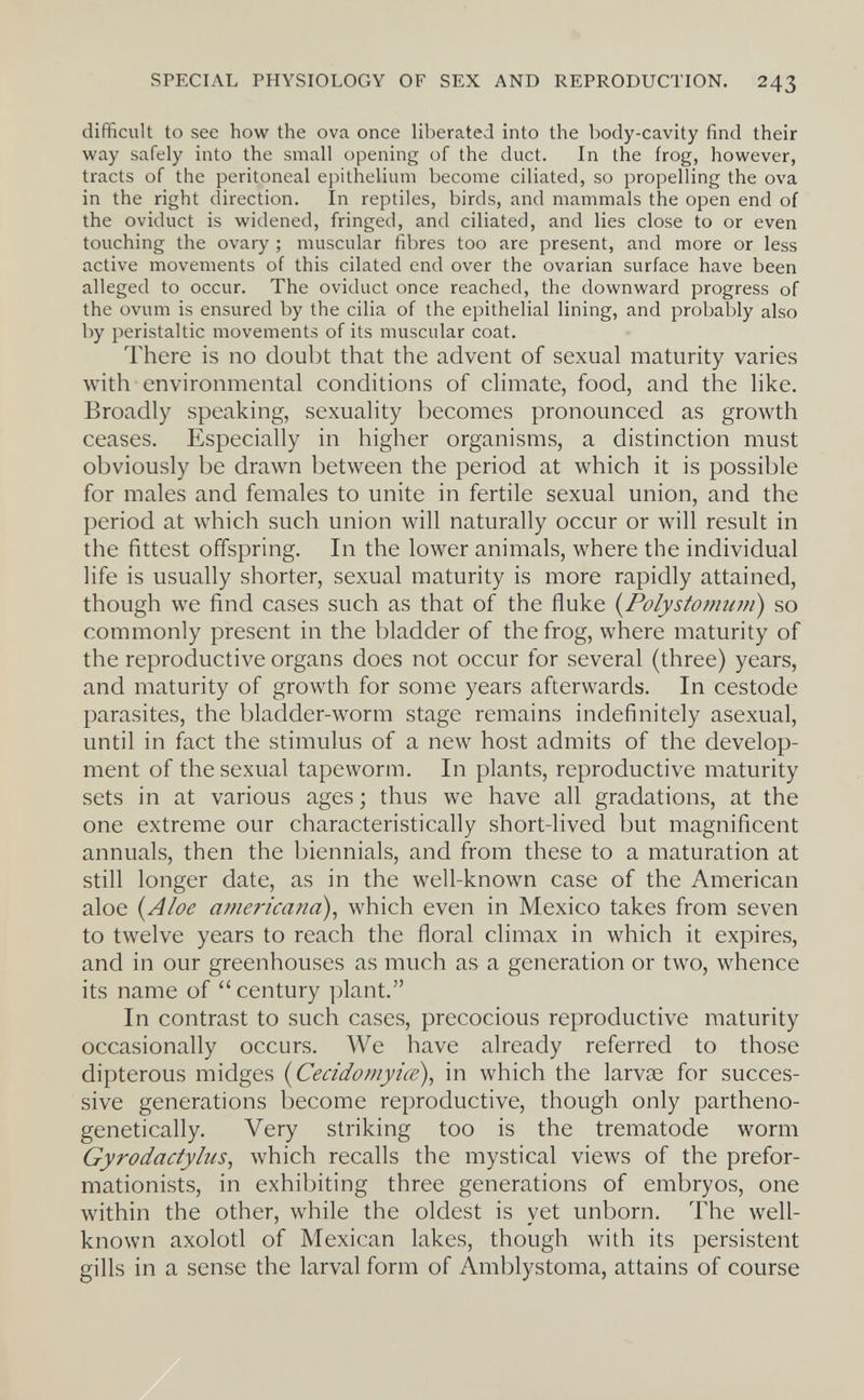 SPECIAL PHYSIOLOGY OF SEX AND REPRODUCTION. 243 difficult to see how the ova once liberated into the body-cavity find their way safely into the small opening of the duct. In the frog, however, tracts of the peritoneal epithelium become ciliated, so propelling the ova in the right direction. In reptiles, birds, and mammals the open end of the oviduct is widened, fringed, and ciliated, and lies close to or even touching the ovary ; muscular fibres too are present, and more or less active movements of this cilated end over the ovarian surface have been alleged to occur. The oviduct once reached, the downward progress of the ovum is ensured by the cilia of the epithelial lining, and probably also by peristaltic movements of its muscular coat. There is no doubt that the advent of sexual maturity varies with environmental conditions of climate, food, and the like. Broadly speaking, sexuality becomes pronounced as growth ceases. Especially in higher organisms, a distinction must obviously be drawn between the period at which it is possible for males and females to unite in fertile sexual union, and the period at which such union will naturally occur or will result in the fittest offspring. In the lower animals, where the individual life is usually shorter, sexual maturity is more rapidly attained, though we find cases such as that of the fluke {Polystomum) so commonly present in the bladder of the frog, where maturity of the reproductive organs does not occur for several (three) years, and maturity of growth for some years afterwards. In cestode parasites, the bladder-worm stage remains indefinitely asexual, until in feet the stimulus of a new host admits of the develop¬ ment of the sexual tapeworm. In plants, reproductive maturity sets in at various ages ; thus we have all gradations, at the one extreme our characteristically short-lived but magnificent annuals, then the biennials, and from these to a maturation at still longer date, as in the well-known case of the American aloe {Aloe americana), which even in Mexico takes from seven to twelve years to reach the floral climax in which it expires, and in our greenhouses as much as a generation or two, whence its name of century plant. In contrast to such cases, precocious reproductive maturity occasionally occurs. We have already referred to those dipterous midges {Cecidomyiœ), in which the larvae for succes¬ sive generations become reproductive, though only partheno- genetically. Very striking too is the trematode worm Gyrodactylus, which recalls the mystical views of the prefor- mationists, in exhibiting three generations of embryos, one within the other, while the oldest is yet unborn. The well- known axolotl of Mexican lakes, though with its persistent gills in a sense the larval form of Amblystoma, attains of course