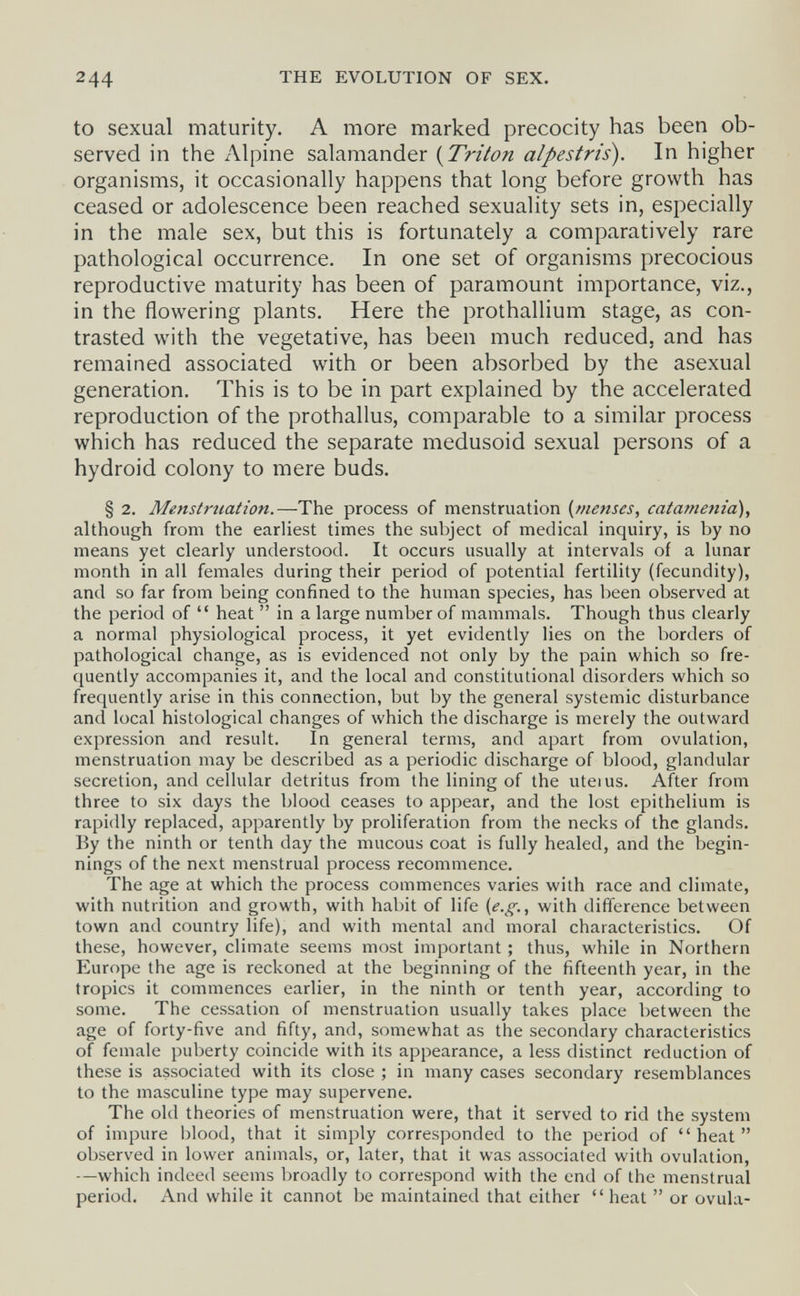 244 THE EVOLUTION OF SEX. to sexual maturity, A more marked precocity has been ob¬ served in the Alpine salamander (^Triton alpestris). In higher organisms, it occasionally happens that long before growth has ceased or adolescence been reached sexuality sets in, especially in the male sex, but this is fortunately a comparatively rare pathological occurrence. In one set of organisms precocious reproductive maturity has been of paramount importance, viz., in the flowering plants. Here the prothallium stage, as con¬ trasted with the vegetative, has been much reduced, and has remained associated with or been absorbed by the asexual generation. This is to be in part explained by the accelerated reproduction of the prothallus, comparable to a similar process which has reduced the separate medusoid sexual persons of a hydroid colony to mere buds. § 2. Menstruation.—The process of menstruation {menses, catametiia), although from the earliest times the subject of medical inquiry, is by no means yet clearly understood. It occurs usually at intervals of a lunar month in all females during their period of potential fertility (fecundity), and so far from being confined to the human species, has been observed at the period of  heat  in a large number of mammals. Though thus clearly a normal physiological process, it yet evidently lies on the borders of pathological change, as is evidenced not only by the pain which so fre¬ quently accompanies it, and the local and constitutional disorders which so frequently arise in this connection, but by the general systemic disturbance and local histological changes of which the discharge is merely the outward expression and result. In general terms, and apart from ovulation, menstruation may be described as a periodic discharge of blood, glandular secretion, and cellular detritus from the lining of the uteius. After from three to six days the blood ceases to appear, and the lost epithelium is rapidly replaced, apparently by proliferation from the necks of the glands. By the ninth or tenth day the mucous coat is fully healed, and the begin¬ nings of the next menstrual process recommence. The age at which the process commences varies with race and climate, with nutrition and growth, with habit of life (e.g., with difference between town and country life), and with mental and moral characteristics. Of these, however, climate seems most important ; thus, while in Northern Europe the age is reckoned at the beginning of the fifteenth year, in the tropics it commences earlier, in the ninth or tenth year, according to some. The cessation of menstruation usually takes place between the age of forty-five and fifty, and, somewhat as the secondary characteristics of female puberty coincide with its appearance, a less distinct reduction of these is associated with its close ; in many cases secondary resemblances to the masculine type may supervene. The old theories of menstruation were, that it served to rid the system of impure blood, that it simply corresponded to the period of heat observed in lower animals, or, later, that it was associated with ovulation, —which indeed seems broadly to correspond with the end of the menstrual period. And while it cannot be maintained that either  heat  or ovula-