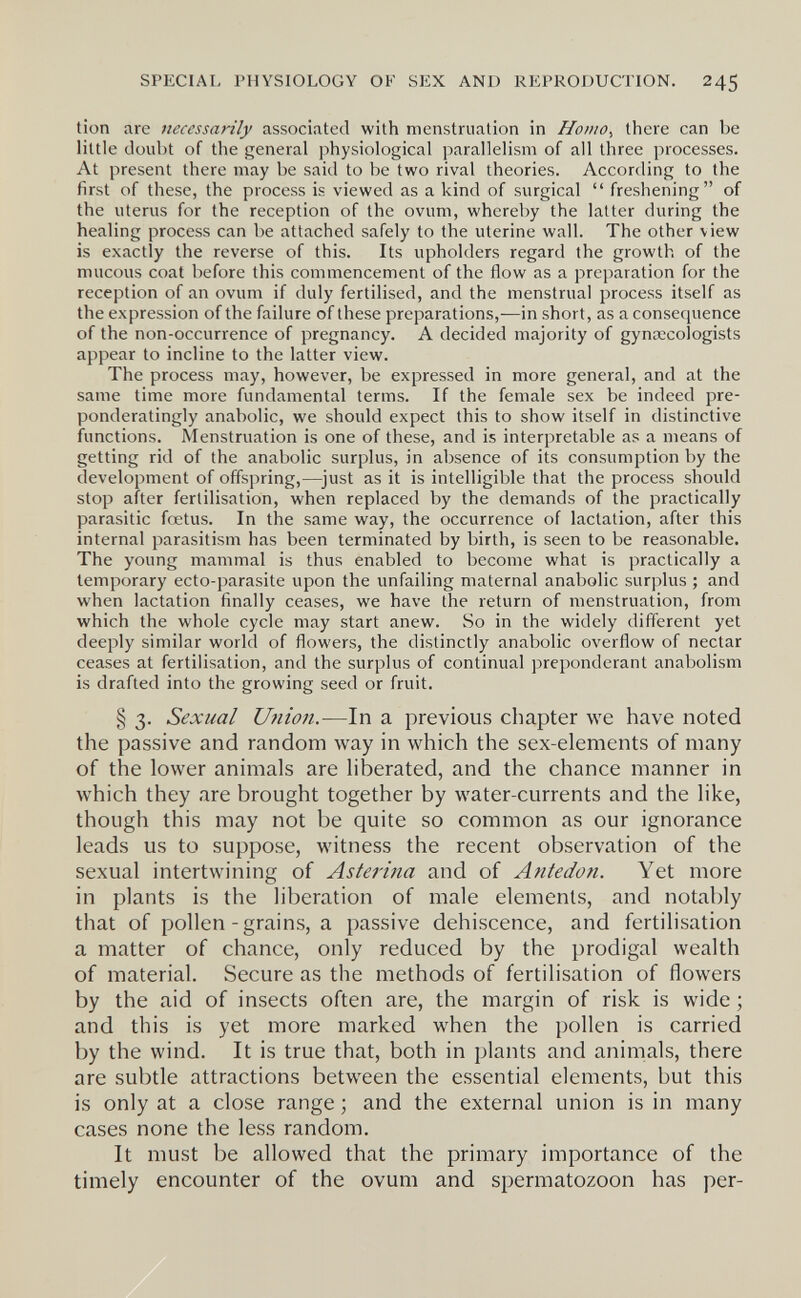 SPECIAL PHYSIOLOGY OF SEX AND REPRODUCTION. 245 tion are necessarily associated with menstruation in Homo^ there can be little doubt of the general physiological parallelism of all three processes. At present there may be said to be two rival theories. According to the first of these, the process is viewed as a kind of surgical  freshening of the uterus for the reception of the ovum, whereby the latter during the healing process can be attached safely to the uterine wall. The other view is exactly the reverse of this. Its upholders regard the growth of the mucous coat before this commencement of the flow as a preparation for the reception of an ovum if duly fertilised, and the menstrual process itself as the expression of the failure of these preparations,—in short, as a consequence of the non-occurrence of pregnancy. A decided majority of gyntecologists appear to incline to the latter view. The process may, however, be expressed in more general, and at the same time more fundamental terms. If the female sex be indeed pre- ponderatingly anabolic, we should expect this to show itself in distinctive functions. Menstruation is one of these, and is interpretable as a means of getting rid of the anabolic surplus, in absence of its consumption by the development of offspring,—just as it is intelligible that the process should stop after fertilisation, when replaced by the demands of the practically parasitic foetus. In the same way, the occurrence of lactation, after this internal parasitism has been terminated by birth, is seen to be reasonable. The young mammal is thus enabled to become what is practically a temporary ecto-parasite upon the unfailing maternal anabolic surplus ; and when lactation finally ceases, we have the return of menstruation, from which the whole cycle may start anew. So in the widely different yet deeply similar world of flowers, the distinctly anabolic overflow of nectar ceases at fertilisation, and the surplus of continual preponderant anabolism is drafted into the growing seed or fruit. § 3. Sexual Uiiion.—In a previous chapter we have noted the passive and random way in which the sex-elements of many of the lower animals are liberated, and the chance manner in which they are brought together by water-currents and the like, though this may not be quite so common as our ignorance leads us to suppose, witness the recent observation of the sexual intertwining of Asferina and of Antedofi. Yet more in plants is the liberation of male elements, and notably that of pollen-grains, a passive dehiscence, and fertilisation a matter of chance, only reduced by the prodigal wealth of material. Secure as the methods of fertilisation of flowers by the aid of insects often are, the margin of risk is wide ; and this is yet more marked when the pollen is carried by the wind. It is true that, both in plants and animals, there are subtle attractions between the essential elements, but this is only at a close range ; and the external union is in many cases none the less random. It must be allowed that the primary importance of the timely encounter of the ovum and spermatozoon has per-