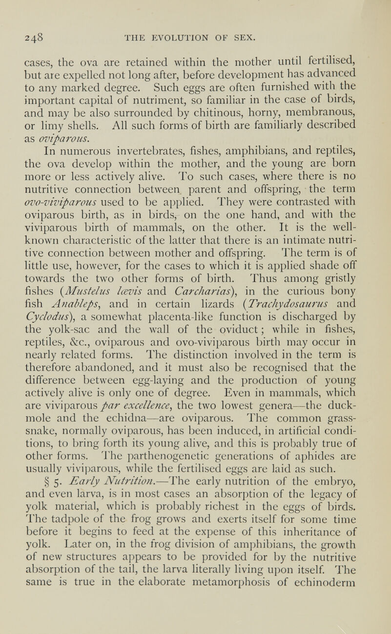 248 THE EVOLUTION OF SEX. cases, the ova are retained within the mother until fertiHsed, but are expelled not long after, before development has advanced to any marked degree. Such eggs are often furnished with the important capital of nutriment, so familiar in the case of birds, and may be also surrounded by chitinous, horny, membranous, or limy shells. All such forms of birth are familiarly described as ovipaivus. In numerous invertebrates, fishes, amphibians, and reptiles, the ova develop within the mother, and the young are born more or less actively alive. To such cases, where there is no nutritive connection between parent and offspring, the term ovo-viviparous used to be applied. They were contrasted with oviparous birth, as in birds, on the one hand, and with the viviparous birth of mammals, on the other. It is the well- known characteristic of the latter that there is an intimate nutri¬ tive connection between mother and offspring. The term is of little use, however, for the cases to which it is applied shade off towards the two other forms of birth. Thus among gristly fishes {Musteius Icevis and Cardiarias), in the curious bony fish Anaòleps, and in certain lizards {Trachydosaurus and Cydodus), a somewhat placenta-like function is discharged by the yolk-sac and the wall of the oviduct ; while in fishes, reptiles, &c., oviparous and ovo-viviparous birth may occur in nearly related forms. The distinction involved in the terra is therefore abandoned, and it must also be recognised that the difference between egg-laying and the production of young actively alive is only one of degree. Even in mammals, which are viviparous par excellence, the two lowest genera—the duck- mole and the echidna—are oviparous. The common grass- snake, normally oviparous, has been induced, in artificial condi¬ tions, to bring forth its young alive, and this is probably true of other forms. 'I'he parthenogenetic generations of aphides are usually viviparous, while the fertilised eggs are laid as such. § 5. Early Nutrition.—The early nutrition of the embryo, and even larva, is in most cases an absorption of the legacy of yolk material, which is probably richest in the eggs of birds. The tadpole of the frog grows and exerts itself for some time before it begins to feed at the expense of this inheritance of yolk. Later on, in the frog division of amphibians, the growth of new structures appears to be provided for by the nutritive absorption of the tail, the larva literally living upon itself. The same is true in the elaborate metamorphosis of echinoderm