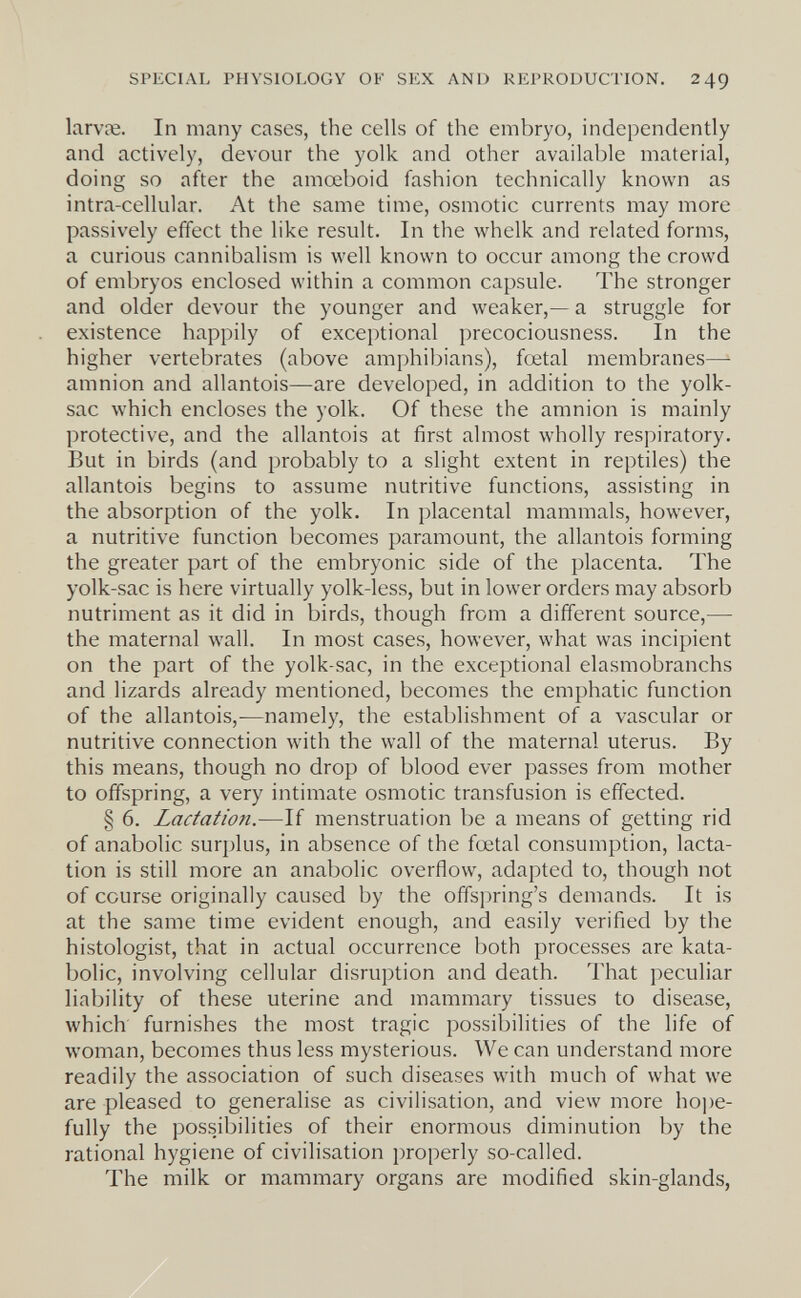 SPECIAL PHYSIOLOGY OF SEX AND REPRODUCTION. 24g larvíe. In many cases, the cells of the embryo, independently and actively, devour the yolk and other available material, doing SO after the amoeboid fashion technically known as intra-cellular. At the same time, osmotic currents may more passively effect the like result. In the whelk and related forms, a curious cannibalism is well known to occur among the crowd of embryos enclosed within a common capsule. The stronger and older devour the younger and weaker,— a struggle for existence happily of exceptional precociousness. In the higher vertebrates (above amphibians), foetal membranes— amnion and allantois—are developed, in addition to the yolk- sac which encloses the yolk. Of these the amnion is mainly protective, and the allantois at first almost wholly respiratory. But in birds (and probably to a slight extent in reptiles) the allantois begins to assume nutritive functions, assisting in the absorption of the yolk. In placental mammals, however, a nutritive function becomes paramount, the allantois forming the greater part of the embryonic side of the placenta. The yolk-sac is here virtually yolk-less, but in lower orders may absorb nutriment as it did in birds, though from a different source,— the maternal wall. In most cases, however, what was incipient on the part of the yolk-sac, in the exceptional elasmobranchs and lizards already mentioned, becomes the emphatic function of the allantois,-—namely, the establishment of a vascular or nutritive connection with the wall of the maternal uterus. By this means, though no drop of blood ever passes from mother to offspring, a very intimate osmotic transfusion is effected. § 6. Lactation.—If menstruation be a means of getting rid of anabolic surplus, in absence of the foetal consumption, lacta¬ tion is still more an anabolic overflow, adapted to, though not of course originally caused by the offspring's demands. It is at the same time evident enough, and easily verified by the histologist, that in actual occurrence both processes are kata- bolic, involving cellular disruption and death. That peculiar liability of these uterine and mammary tissues to disease, which furnishes the most tragic possibilities of the life of woman, becomes thus less mysterious. We can understand more readily the association of such diseases with much of what we are pleased to generalise as civilisation, and view more hoi)e- fully the possibilities of their enormous diminution by the rational hygiene of civilisation i)roperly so-called. The milk or mammary organs are modified skin-glands,