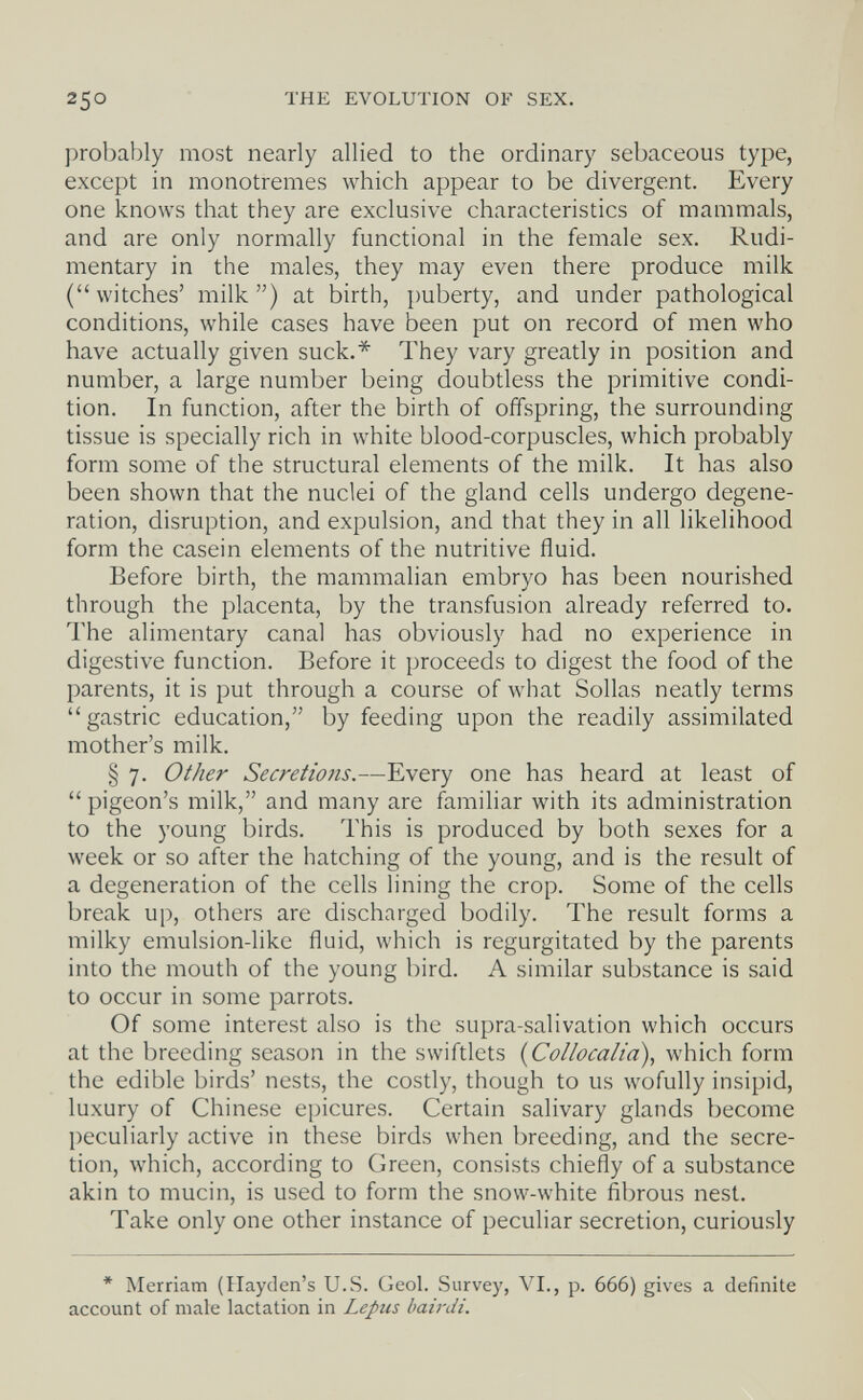 250 THE EVOLUTION OF SEX. probably most nearly allied to the ordinary sebaceous type, except in monotremes which appear to be divergent. Every one knows that they are exclusive characteristics of mammals, and are only normally functional in the female sex. Rudi¬ mentary in the males, they may even there produce milk ( witches' milk ) at birth, puberty, and under pathological conditions, while cases have been put on record of men who have actually given suck.* They vary greatly in position and number, a large number being doubtless the primitive condi¬ tion. In function, after the birth of offspring, the surrounding tissue is specially rich in white blood-corpuscles, which probably form some of the structural elements of the milk. It has also been shown that the nuclei of the gland cells undergo degene¬ ration, disruption, and expulsion, and that they in all likelihood form the casein elements of the nutritive fluid. Before birth, the mammalian embryo has been nourished through the placenta, by the transfusion already referred to. The alimentary canal has obviously had no experience in digestive function. Before it proceeds to digest the food of the parents, it is put through a course of what Solías neatly terms gastric education, by feeding upon the readily assimilated mother's milk. § 7. Other Secretio7is.—Every one has heard at least of  pigeon's milk, and many are familiar with its administration to the young birds. This is produced by both sexes for a week or so after the hatching of the young, and is the result of a degeneration of the cells lining the crop. Some of the cells break up, others are discharged bodily. The result forms a milky emulsion-like fluid, which is regurgitated by the parents into the mouth of the young bird. A similar substance is said to occur in some parrots. Of some interest also is the supra-salivation which occurs at the breeding season in the swiftlets {Collocalia), which form the edible birds' nests, the costly, though to us wofully insipid, luxury of Chinese epicures. Certain salivary glands become peculiarly active in these birds when breeding, and the secre¬ tion, which, according to Green, consists chiefly of a substance akin to mucin, is used to form the snow-white fibrous nest. Take only one other instance of peculiar secretion, curiously * Merriam (Hayden's U.S. Geol. Survey, VI., p. 666) gives a definite account of male lactation in Lepus bairdi.