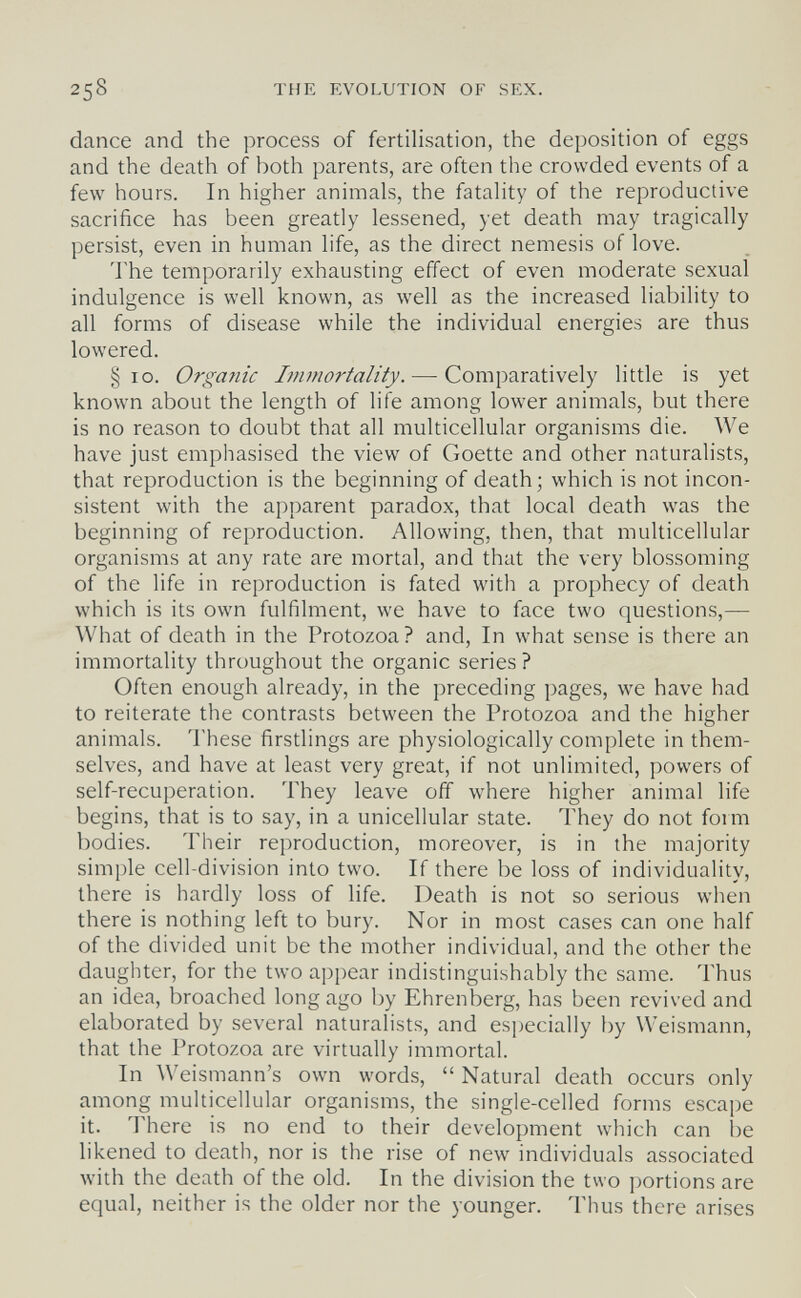 258 THE EVOLUTION OF SEX. dance and the process of fertilisation, the deposition of eggs and the death of both parents, are often the crowded events of a few hours. In higher animals, the fatality of the reproductive sacrifice has been greatly lessened, yet death may tragically persist, even in human life, as the direct nemesis of love. The temporarily exhausting effect of even moderate sexual indulgence is well known, as well as the increased liability to all forms of disease while the individual energies are thus lowered. §10. Organic Immortality. — Comparatively little is yet known about the length of life among lower animals, but there is no reason to doubt that all multicellular organisms die. We have just emphasised the view of Goette and other naturalists, that reproduction is the beginning of death; which is not incon¬ sistent with the apparent paradox, that local death was the beginning of reproduction. Allowing, then, that multicellular organisms at any rate are mortal, and that the very blossoming of the life in reproduction is fated with a prophecy of death which is its own fulfilment, we have to face two questions,— What of death in the Protozoa? and. In what sense is there an immortality throughout the organic series ? Often enough already, in the preceding pages, we have had to reiterate the contrasts between the Protozoa and the higher animals. These firstlings are physiologically complete in them¬ selves, and have at least very great, if not unlimited, powers of self-recuperation. They leave off where higher animal life begins, that is to say, in a unicellular state. They do not form bodies. Their reproduction, moreover, is in the majority simple cell-division into two. If there be loss of individuality, there is hardly loss of life. Death is not so serious when there is nothing left to bury. Nor in most cases can one half of the divided unit be the mother individual, and the other the daughter, for the two appear indistinguishably the same. Thus an idea, broached long ago by Ehrenberg, has been revived and elaborated by several naturalists, and especially by Weismann, that the Protozoa are virtually immortal. In Weismann's own words,  Natural death occurs only among multicellular organisms, the single-celled forms escape it. There is no end to their development which can be likened to death, nor is the rise of new individuals associated with the death of the old. In the division the two portions are equal, neither is the older nor the younger. Thus there arises
