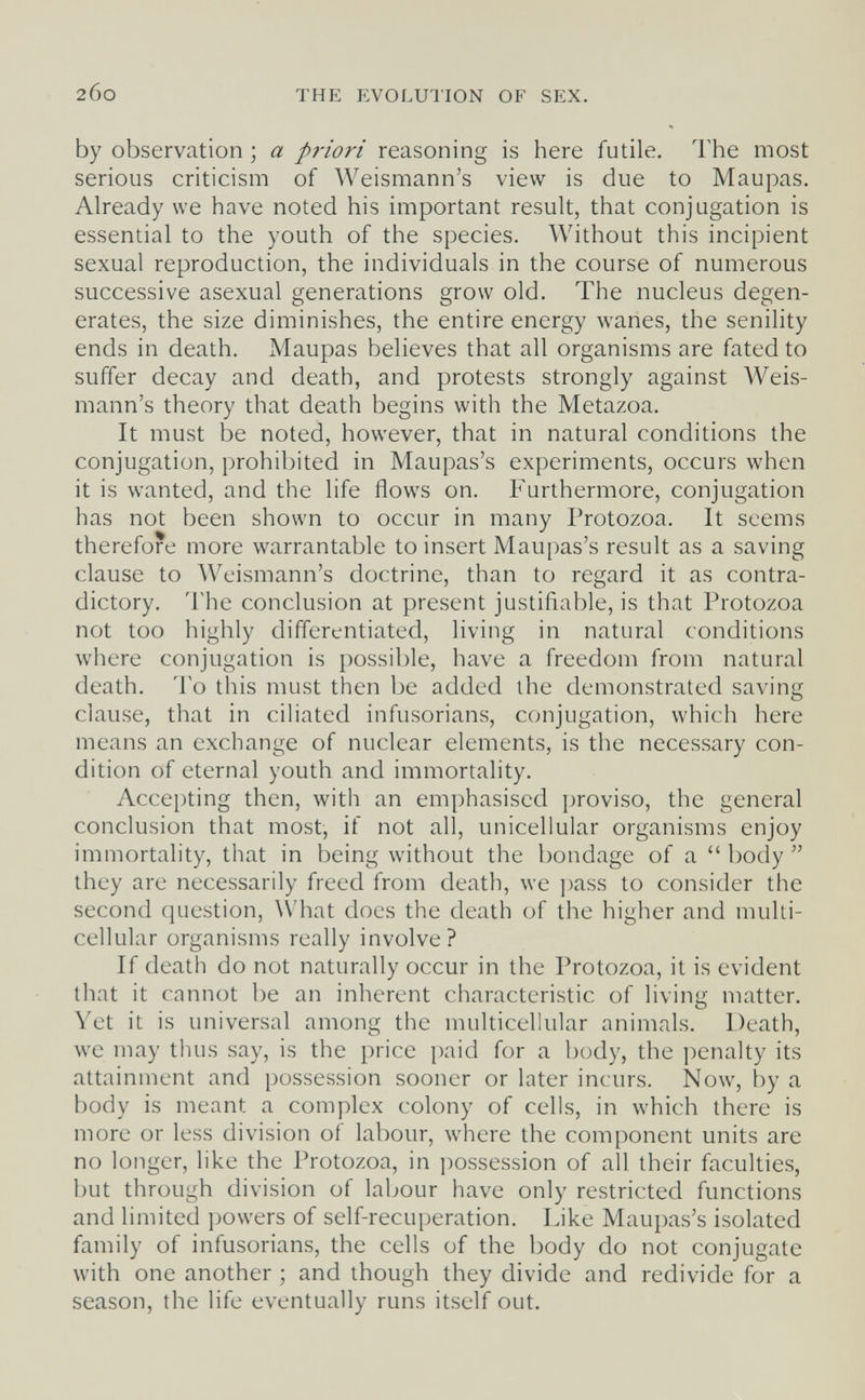 200 THE EVOLUTION OF SEX. by observation ; a priori reasoning is here futile. The most serious criticism of Weismann's view is due to Maupas. Already we have noted his important result, that conjugation is essential to the youth of the species. Without this incipient sexual reproduction, the individuals in the course of numerous successive asexual generations grow old. The nucleus degen¬ erates, the size diminishes, the entire energy wanes, the senility ends in death. Maupas believes that all organisms are fated to suffer decay and death, and protests strongly against Weis¬ mann's theory that death begins with the Metazoa. It must be noted, however, that in natural conditions the conjugation, prohibited in Maupas's experiments, occurs when it is wanted, and the life flows on. Furthermore, conjugation has not been shown to occur in many Protozoa. It seems therefore more warrantable to insert Maupas's result as a saving clause to Weismann's doctrine, than to regard it as contra¬ dictory. The conclusion at present justifiable, is that Protozoa not too highly differentiated, living in natural conditions where conjugation is possible, have a freedom from natural death. To this must then be added the demonstrated saving clause, that in ciliated infusorians, ccmjugation, which here means an exchange of nuclear elements, is the necessary con¬ dition of eternal youth and immortality. Accepting then, with an emphasised proviso, the general conclusion that most, if not all, unicellular organisms enjoy immortality, that in being without the bondage of a  body  they are necessarily freed from death, we ])ass to consider the second question, What does the death of the higher and multi¬ cellular organisms really involve? If death do not naturally occur in the Protozoa, it is evident that it cannot be an inherent characteristic of living matter. Yet it is universal among the multicellular animals. Death, we may thus say, is the price paid for a body, the penalty its attainment and possession sooner or later incurs. Now, by a body is meant a complex colony of cells, in which there is more or less division of labour, where the component units are no longer, like the Protozoa, in possession of all their faculties, but through division of labour have only restricted functions and limited powers of self-recuperation. Like Maupas's isolated family of infusorians, the cells of the body do not conjugate with one another ; and though they divide and redivide for a season, the life eventually runs itself out.