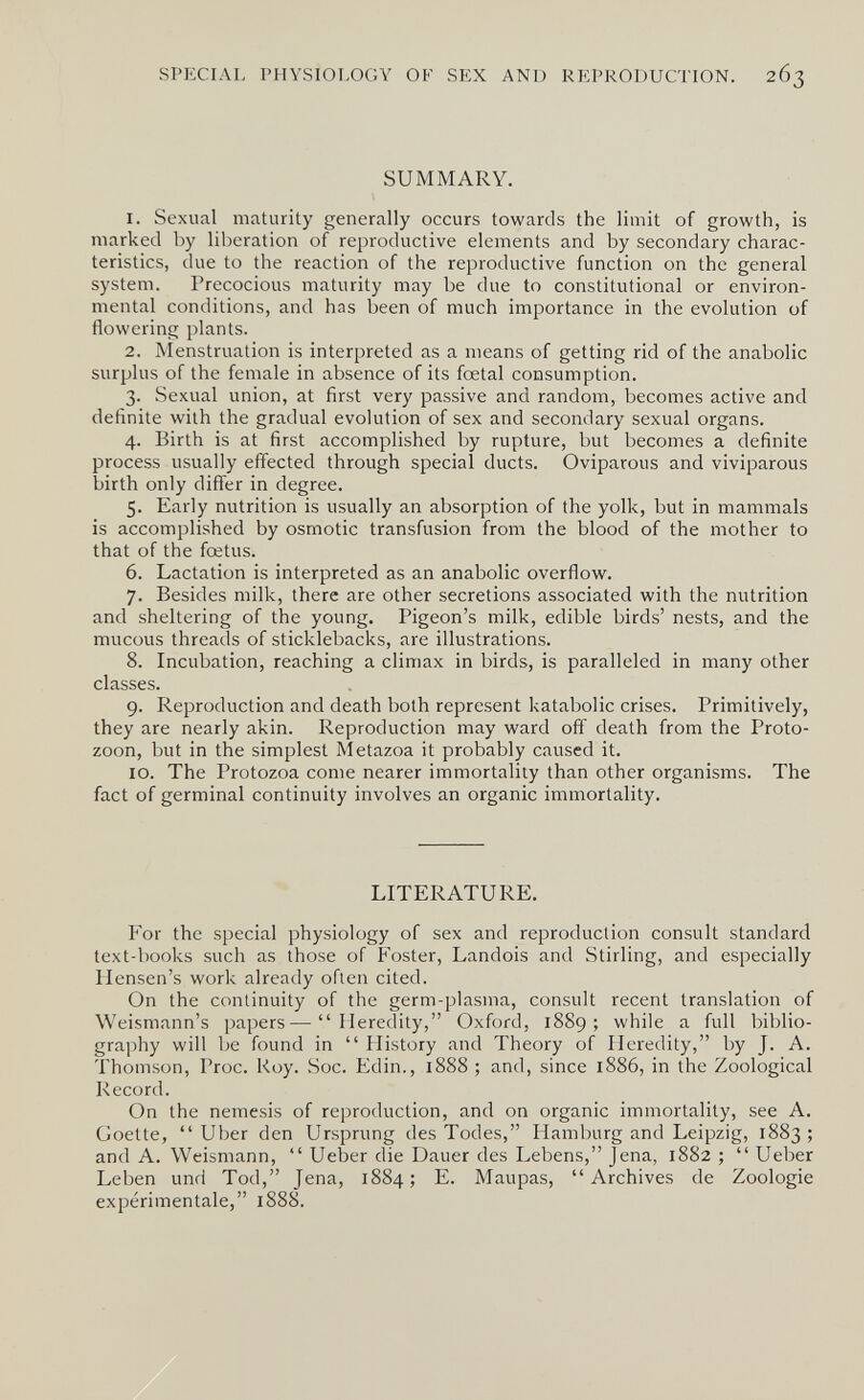 SPECIAL PHYSIOLOGY OF SEX AND REPRODUCTION. 263 SUMMARY. 1. Sexual maturity generally occurs towards the limit of growth, is marked by liberation of reproductive elements and by secondary charac¬ teristics, due to the reaction of the reproductive function on the general system. Precocious maturity may be due to constitutional or environ¬ mental conditions, and has been of much importance in the evolution of flowering plants. 2. Menstruation is interpreted as a means of getting rid of the anabolic surplus of the female in absence of its foetal consumption. 3. Sexual union, at first very passive and random, becomes active and definite with the gradual evolution of sex and secondary sexual organs. 4. Birth is at first accomplished by rupture, but becomes a definite process usually effected through special ducts. Oviparous and viviparous birth only differ in degree. 5. Early nutrition is usually an absorption of the yolk, but in mammals is accomplished by osmotic transfusion from the blood of the mother to that of the foetus. 6. Lactation is interpreted as an anabolic overflow. 7. Besides milk, there are other secretions associated with the nutrition and sheltering of the young. Pigeon's milk, edible birds' nests, and the mucous threads of sticklebacks, are illustrations. 8. Incubation, reaching a climax in birds, is paralleled in many other classes. 9. Reproduction and death both represent katabolic crises. Primitively, they are nearly akin. Reproduction may ward off death from the Proto¬ zoon, but in the simplest Metazoa it probably caused it. 10. The Protozoa come nearer immortality than other organisms. The fact of germinal continuity involves an organic immortality. LITERATURE. For the special physiology of sex and reproduction consult standard text-books such as those of Foster, Landois and Stirling, and especially Hensen's work already often cited. On the continuity of the germ-plasma, consult recent translation of Weismann's papers—Heredity, Oxford, 1889; while a full biblio¬ graphy will be found in  History and Theory of Heredity, by J. A. Thomson, Proc. Koy. Soc. Edin., 1888 ; and, since 1886, in the Zoological Record. On the nemesis of reproduction, and on organic immortality, see A. Goette, Uber den Ursprung des Todes, Hamburg and Leipzig, 1883; and A. Weismann,  Ueber die Dauer des Lebens, Jena, 1882 ;  Ueber Leben und Tod, Jena, 1884; E. Maupas, Archives de Zoologie expérimentale, 1888.