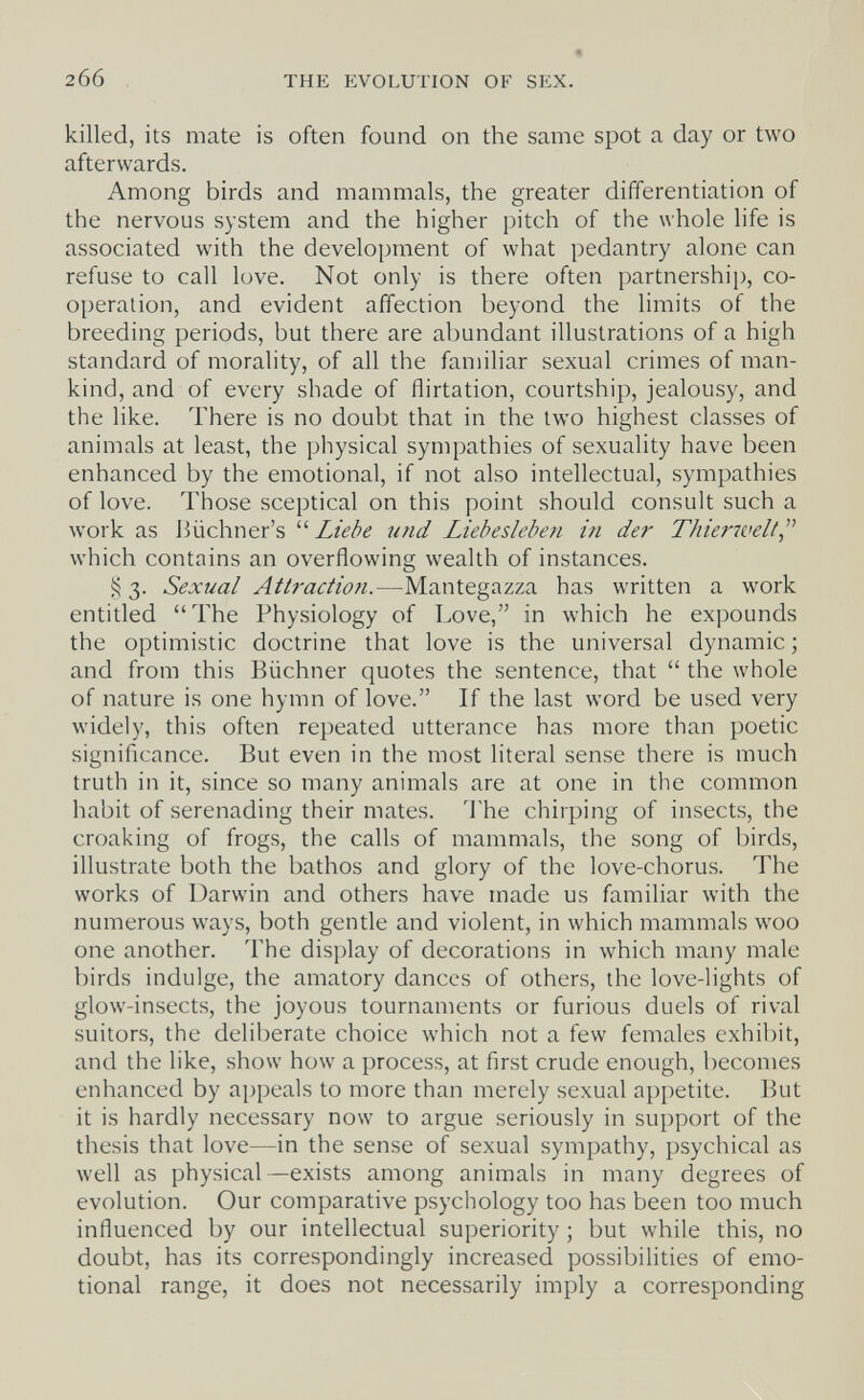 206 THE EVOLUTION OF SEX. killed, its mate is often found on the same spot a day or two afterwards. Among birds and mammals, the greater differentiation of the nervous system and the higher pitch of the whole life is associated with the development of what pedantry alone can refuse to call love. Not only is there often partnership, co¬ operation, and evident affection beyond the limits of the breeding periods, but there are abundant illustrations of a high standard of morality, of all the familiar sexual crimes of man¬ kind, and of every shade of flirtation, courtship, jealousy, and the like. There is no doubt that in the two highest classes of animals at least, the physical sympathies of sexuality have been enhanced by the emotional, if not also intellectual, sympathies of love. Those sceptical on this point should consult such a work as Biichner's  Liebe und Liebesleben in der Thiei-7velt,^'' which contains an overflowing wealth of instances. 3. Sexual Ath'actiofi.—Mantegazza has written a work entitled The Physiology of Love, in which he ex|)ounds the optimistic doctrine that love is the universal dynamic ; and from this Büchner quotes the sentence, that  the whole of nature is one hymn of love. If the last word be used very widely, this often repeated utterance has more than poetic significance. But even in the most literal sense there is much truth in it, since so many animals are at one in the common habit of serenading their mates, 'i'he chirping of insects, the croaking of frogs, the calls of mammals, the song of birds, illustrate both the bathos and glory of the love-chorus. The works of Darwin and others have made us familiar with the numerous ways, both gentle and violent, in which mammals woo one another. The display of decorations in which many male birds indulge, the amatory dances of others, the love-lights of glow-insects, the joyous tournaments or furious duels of rival suitors, the deliberate choice which not a few females exhibit, and the like, show how a process, at first crude enough, becomes enhanced by appeals to more than merely sexual appetite. But it is hardly necessary now to argue seriously in support of the thesis that love—in the sense of sexual sympathy, psychical as well as physical—exists among animals in many degrees of evolution. Our comparative psychology too has been too much influenced by our intellectual superiority ; but while this, no doubt, has its correspondingly increased possibilities of emo¬ tional range, it does not necessarily imply a corresponding