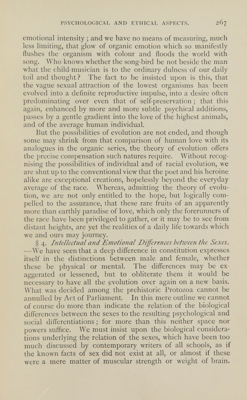 PSYCHOLOGICAL AND ETHICAL ASPECTS. 267 emotional intensity ; and we have no means of measuring, much less limiting, that glow of organic emotion which so manifestly flushes the organism with colour and floods the world with song. Who knows whether the song-bird be not beside the man what the child-musician is to the ordinary dulness of our daily toil and thought? The fact to be insisted upon is this, that the vague sexual attraction of the lowest organisms has been evolved into a definite reproductive impulse, into a desire often predominating over even that of self-preservation ; that this again, enhanced by more and more subtle psychical additions, passes by a gentle gradient into the love of the highest animals, and of the average human individual. But the possibilities of evolution are not ended, and though some may shrink from that comparison of human love with its analogues in the organic series, the theory of evolution offers the precise compensation such natures require. Without recog¬ nising the possibilities of individual and of racial evolution, we are shut up to the conventional view that the poet and his heroine alike are exceptional creations, hopelessly beyond the everyday average of the race. Whereas, admitting the theory of evolu¬ tion, we are not only entitled to the hope, but logically com¬ pelled to the assurance, that these rare fruits of an apparently more than earthly paradise of love, which only the forerunners of the race have been privileged to gather, or it may be to see from distant heights, are yet the realities of a daily life towards which we and ours may journey. 4. Intellectual and Emotio7ial Differtitces between the Sexes. —We have seen that a deep difference in constitution expresses itself in the distinctions between male and female, whether these be physical or mental. The differences may be ex¬ aggerated or lessened, but to obliterate them it would be necessary to have all the evolution over again on a new basis. What was decided among the prehistoric Protozoa cannot be annulled by Act of Parliament. In this mere outline we cannot of course do more than indicate the relation of the biological differences between the sexes to the resulting psychological and social differentiations ; for more than this neither space nor powers suffice. We must insist upon the biological considera¬ tions underlying the relation of the sexes, which have been too much discussed by contemporary writers of all schools, as if the known facts of sex did not exist at all, or almost if these were a mere matter of muscular strength or weight of brain.