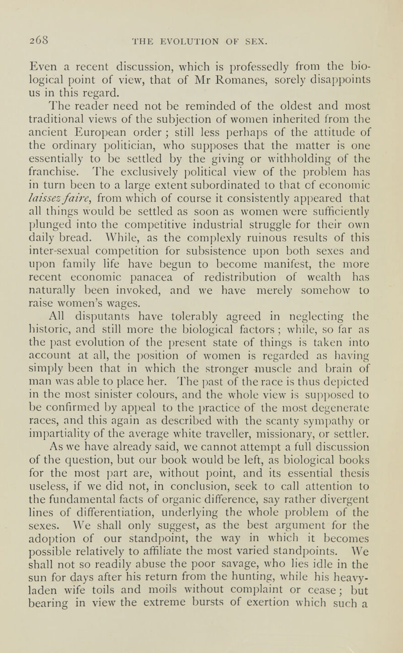 268 THE EVOLUTION OF SEX. Even a recent discussion, which is professedly from the bio¬ logical point of view, that of Mr Romanes, sorely disappoints us in this regard. The reader need not be reminded of the oldest and most traditional views of the subjection of women inherited from the ancient European order ; still less perhaps of the attitude of the ordinary politician, who supposes that the matter is one essentially to be settled by the giving or withholding of the franchise. The exclusively political view of the problem has in turn been to a large extent subordinated to that of economic laissez faire ^ from which of course it consistently appeared that all things would be settled as soon as women were sufficiently plunged into the competitive industrial struggle for their own daily bread. While, as the complexly ruinous results of this inter-sexual competition for subsistence upon both sexes and upon family life have begun to become manifest, the more recent economic panacea of redistribution of wealth has naturally been invoked, and we have merely somehow to raise women's wages. All disputants have tolerably agreed in neglecting the historic, and still more the biological factors ; while, so far as the past evolution of the i)resent state of things is taken into account at all, the position of women is regarded as having simply been that in which the stronger muscle and brain of man was able to place her. The past of the race is thus depicted in the most sinister colours, and the whole view is supposed to be confirmed by appeal to the practice of the most degenerate races, and this again as described with the scanty sympathy or impartiality of the average white traveller, missionary, or settler. As we have already said, we cannot attempt a full discussion of the question, but our book would be left, as biological books for the most part are, without point, and its essential thesis useless, if we did not, in conclusion, seek to call attention to the fundamental facts of organic difference, say rather divergent lines of differentiation, underlying the whole problem of the sexes. We shall only suggest, as the best argument for the adoption of our standpoint, the way in which it becomes possible relatively to affiliate the most varied standpoints. We shall not so readily abuse the poor savage, who lies idle in the sun for days after his return from the hunting, while his heavy- laden wife toils and moils without complaint or cease ; but bearing in view the extreme bursts of exertion which such a