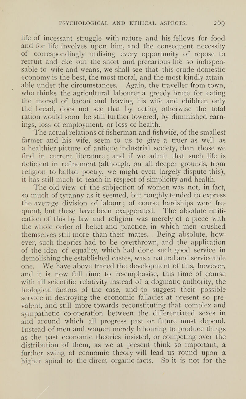 PSYCHOLOGICAL AND ETHICAL ASPECTS. 269 life of incessant struggle with nature and his fellows for food and for life involves upon him, and the consequent necessity of correspondingly utilising every opportunity of repose to recruit and eke out the short and precarious life so indispen¬ sable to wife and weans, we shall see that this crude domestic economy is the best, the most moral, and the most kindly attain¬ able under the circumstances. Again, the traveller from town, who thinks the agricultural labourer a greedy brute for eating the morsel of bacon and leaving his wife and children only the bread, does not see that by acting otherwise the total ration would soon be still further lowered, by diminished earn¬ ings, loss of employment, or loss of health. The actual relations of fisherman and fishwife, of the smallest farmer and his wife, seem to us to give a truer as well as a healthier picture of antique industrial society, than those we find in current literature ; and if we admit that such life is deficient in refinement (although, on all deeper grounds, from religion to ballad poetry, we might even largely dispute this), it has still much to teach in resjiect of simplicity and health. The old view of the subjection of women was not, in fact, so much of tyranny as it seemed, but roughly tended to express the average division of labour ; of course hardships were fre¬ quent, but these have been exaggerated. The absolute ratifi¬ cation of this by law and religion was merely of a piece with the whole order of belief and practice, in which men crushed themselves still more than their mates. Being absolute, how¬ ever, such theories had to be overthrown, and the application of the idea of equality, which had done such good service in demolishing the established castes, was a natural and serviceable one. We have above traced the development of this, however, and it is now full time to re-emphasise, this time of course with all scientific relativity instead of a dogmatic authority, the biological factors of the case, and to suggest their possible service in destroying the economic fallacies at present so pre¬ valent, and still more towards reconstituting that complex and sympathetic co-operation between the differentiated sexes in and around which all progress past or future must depend. Instead of men and women merely labouring to produce things as the past economic theories insisted, or competing over the distribution of them, as we at present think so important, a further swing of economic theory will lead us round upon a higher spiral to the direct organic facts. So it is not for the