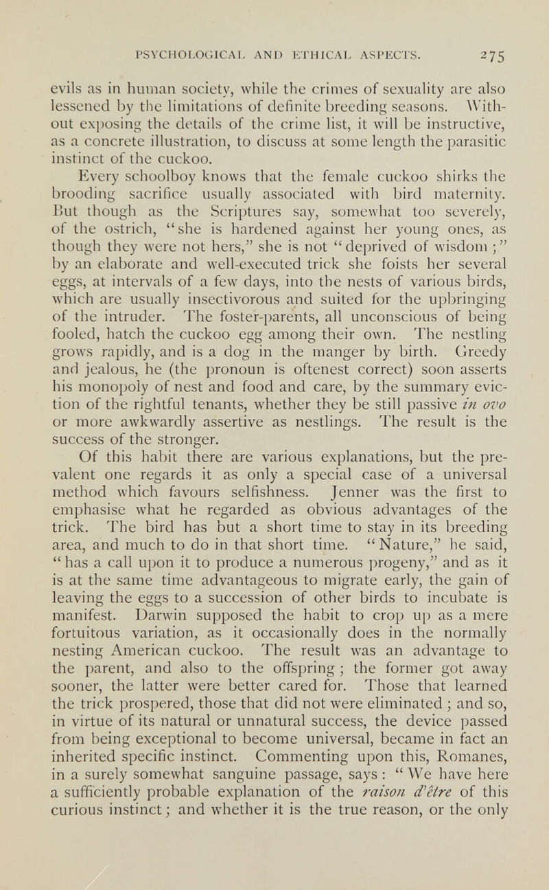 PSYCHOLOGICAL AND ETHICAL ASPECTS. 275 evils as in human society, while the crimes of sexuality are also lessened by the limitations of definite breeding seasons. With¬ out exposing the details of the crime list, it will be instructive, as a concrete illustration, to discuss at some length the parasitic instinct of the cuckoo. Every schoolboy knows that the female cuckoo shirks the brooding sacrifice usually associated with bird maternity. But though as the Scriptures say, somewhat too severely, of the ostrich, she is hardened against her young ones, as though they were not hers, she is not deprived of wisdom by an elaborate and well-executed trick she foists her several eggs, at intervals of a few days, into the nests of various birds, which are usually insectivorous and suited for the upbringing of the intruder. The foster-parents, all unconscious of being fooled, hatch the cuckoo egg among their own. The nestling grows rapidly, and is a dog in the manger by birth. Greedy and jealous, he (the pronoun is oftenest correct) soon asserts his monopoly of nest and food and care, by the summary evic¬ tion of the rightful tenants, whether they be still passive in ovo or more awkwardly assertive as nestlings. The result is the success of the stronger. Of this habit there are various explanations, but the pre¬ valent one regards it as only a special case of a universal method which favours selfishness. Jenner лvas the first to emphasise what he regarded as obvious advantages of the trick. The bird has but a short time to stay in its breeding area, and much to do in that short time. Nature, he said, has a call upon it to produce a numerous progeny, and as it is at the same time advantageous to migrate early, the gain of leaving the eggs to a succession of other birds to incubate is manifest. Darwin supposed the habit to crop up as a mere fortuitous variation, as it occasionally does in the normally nesting American cuckoo. The result was an advantage to the parent, and also to the offspring ; the former got away sooner, the latter were better cared for. Those that learned the trick prospered, those that did not were eliminated ; and so, in virtue of its natural or unnatural success, the device passed from being exceptional to become universal, became in fact an inherited specific instinct. Commenting upon this, Romanes, in a surely somewhat sanguine passage, says : We have here a sufficiently probable explanation of the raison d'etre of this curious instinct; and whether it is the true reason, or the only