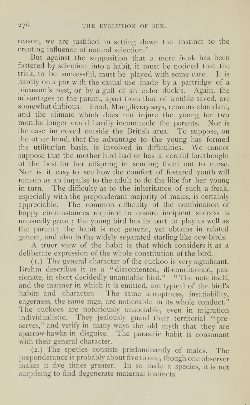 276 THE EVOLUTION OF SEX. reason, we are justified in setting down the instinct to the creating influence of natural selection. But against the supposition that a mere freak has been fostered by selection into a habit, it must be noticed that the trick, to be successful, must be played with some care. It is hardly on a par with the casual use made by a partridge of a l)heasant's nest, or by a gull of an eider duck's. Again, the advantages to the parent, apart from that of trouble saved, are somewhat dubious. Food, Macgilivray says, remains abundant, and the climate which does not injure the young for two months longer could hardly incommode the parents. Nor is the case improved outside the British area. To suppose, on the other hand, that the advantage to the young has formed the utilitarian basis, is involved in difficulties. We cannot suppose that the mother bird had or has a careful forethought of the best for her offspring in sending them out to nurse. Nor is it easy to see how the comfort of fostered youth will remain as an impulse to the adult to do the like for her young in turn. The difficulty as to the inheritance of such a freak, especially with the preponderant majority of males, is certainly appreciable. The common difficulty of the combination of happy circumstances required to ensure incipient success is unusually great ; the young bird has its part to play as well as the parent ; the habit is not generic, yet obtains in related genera, and also in the widely separated starling-like cow-birds. A truer view of the habit is that which considers it as a deliberate expression of the whole constitution of the bird. (i.) The general character of the cuckoo is very significant. Brehm describes it as a discontented, ill-conditioned, pas¬ sionate, in short decidedly unamiable bird.  The note itself, and the manner in which it is emitted, are typical of the bird's habits and character. The same abruptness, insatiability, eagerness, the same rage, are noticeable in its whole conduct. The cuckoos are notoriously unsociable, even in migration individualistic. They jealously guard their territorial  pre¬ serves, and verify in many ways the old myth that they are si)arrow-hawks in disguise. The parasitic habit is consonant with their general character. (2.) The species consists predominantly of males. The preponderance is probably about five to one, though one observer makes it five times greater. In so male a species, it is not surprising to find degenerate maternal instincts.