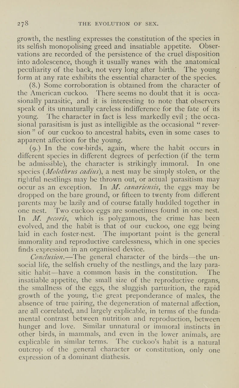 278 THE EVOLUTION OF SEX. growth, the nesthng expresses the constitution of the species in its selfish monopolising greed and insatiable appetite. Obser¬ vations are recorded of the persistence of the cruel disposition into adolescence, though it usually wanes with the anatomical peculiarity of the back, not very long after birth. The young form at any rate exhibits the essential character of the species. (8.) Some corroboration is obtained from the character of the American cuckoo. There seems no doubt that it is occa¬ sionally parasitic, and it is interesting to note that observers speak of its unnaturally careless indifference for the fate of its young. The character in fact is less markedly evil ; the occa¬ sional parasitism is just as intelligible as the occasional  rever¬ sion  of our cuckoo to ancestral habits, even in some cases to apparent affection for the young. (9.) In the cow-birds, again, where the habit occurs in different species in different degrees of perfection (if the term be admissil)le), the character is strikingly immoral. In one species {Molothrns cadius), a nest may be simply stolen, or the rightful nestlings may be thrown out, or actual parasitism may occur as an exception. In M. canarie?isis, the eggs may be dropped on the bare ground, or fifteen to twenty from different parents may be lazily and of course fatally huddled together in one nest. Two cuckoo eggs are sometimes found in one nest. In M. pécaris, which is polygamous, the crime has been evolved, and the habit is that of our cuckoo, one egg being laid in each foster-nest. The important point is the general immorality and reproductive carelessness, which in one species finds expression in an organised device. Conclusion.—The general character of the birds—the un¬ social life, the selfish cruelty of the nestlings, and the lazy para¬ sitic habit—have a common basis in the constitution. The insatiable appetite, the small size of the reproductive organs, the smallness of the eggs, the sluggish parturition, the rapid growth of the young, t!ie great preponderance of males, the absence of true pairing, the degeneration of maternal affection, are all correlated, and largely explicable, in terms of the funda¬ mental contrast between nutrition and reproduction, between hunger and love. Similar unnatural or immoral instincts in other birds, in mammals, and even in the lower animals, are explicable in similar terms. The cuckoo's habit is a natural outcrop of the general character or constitution, only one expression of a dominant diathesis.