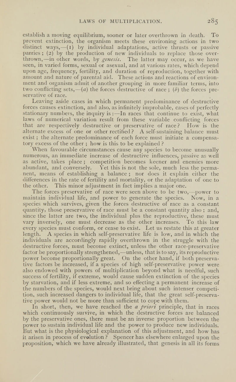 LAWS OF MULTIPLICATION. 285 establish a moving equilibrium, sooner or later overthrown in death. To prevent extinction, the organism meets these environing actions in two distinct ways,—(i) l)y individual adaptations, active thrusts or passive parries ; (2) by the production of new individuals to replace those over¬ thrown,—in other words, by genesis. The latter may occur, as we have seen, in varied forms, sexual or asexual, and at various rates, which depend upon age, frequency, fertility, and duration of reproduction, together with amount and nature of parental aid. These actions and reactions of environ¬ ment and organism admit of another grouping in more familiar terms, into two conflicting sets,—(a) the forces destructive of race ; [h) the forces pre¬ servative of race. Leaving aside cases in which permanent predominance of destructive forces causes extinction, and also, as infinitely improbable, cases of perfectly stationary numbers, the inquiry is :—In races that continue to exist, what laws of numerical variation result from these variable conflicting forces that are respectively destructive or preservative of race? How is the alternate excess of one or other rectified ? A self-sustaining balance must exist ; the alternate predominance of each force must initiate a compensa¬ tory excess of the other ; how is this to be explained ? When favourable circumstances cause any species to become unusually numerous, an immediate increase of destructive influences, passive as well as active, takes place ; competition becomes keener and enemies more abundant, and conversely. Yet this is not the sole, much less the perma¬ nent, means of establishing a balance ; nor does it explain either the differences in the rate of fertility and mortality, or the adaptation of one to the other. This minor adjustment in fact implies a major one. The forces preservative of race were seen above to be two,—power to maintain individual life, and power to generate the species. Now, in a species which survives, given the forces destructive of race as a constant quantity, those preservative of race must be a constant quantity also ; and, since the latter are two, the individual plus the reproductive, these must vary inversely, one must decrease as the other increases. To this law every species must conform, or cease to exist. Let us restate this at greater length. A species in which self-preservative life is low, and in which the individuals are accordingly rapidly overthrown in the struggle with the destructive forces, must become extinct, unless the other race-preservative factor be proportionally strengthened,—unless, that is to say, its reproductive power become proportionally great. On the other hand, if both preserva¬ tive factors be increased, if a species of high self-preservative power were also endowed with powers of multiplication beyond what is needful, such success of fertility, if extreme, would cause sudden extinction of the species by starvation, and if less extreme, and so effecting a permanent increase of the numbers of the species, would next bring about such intenser competi¬ tion, such increased dangers to individual life, that the great self-preserva¬ tive power would not be more than sufficient to cope with them. In short, then, we have reached the a priori principle, that in races which continuously survive, in which the destructive forces are balanced by the preservative ones, there must be an inverse proportion between the power to sustain individual life and the power to produce new individuals. But what is the physiological explanation of this adjustment, and how has it arisen in process of evalution? Spencer has elsewhere enlarged upon the proposition, which we have already illustrated, that genesis in all its forms
