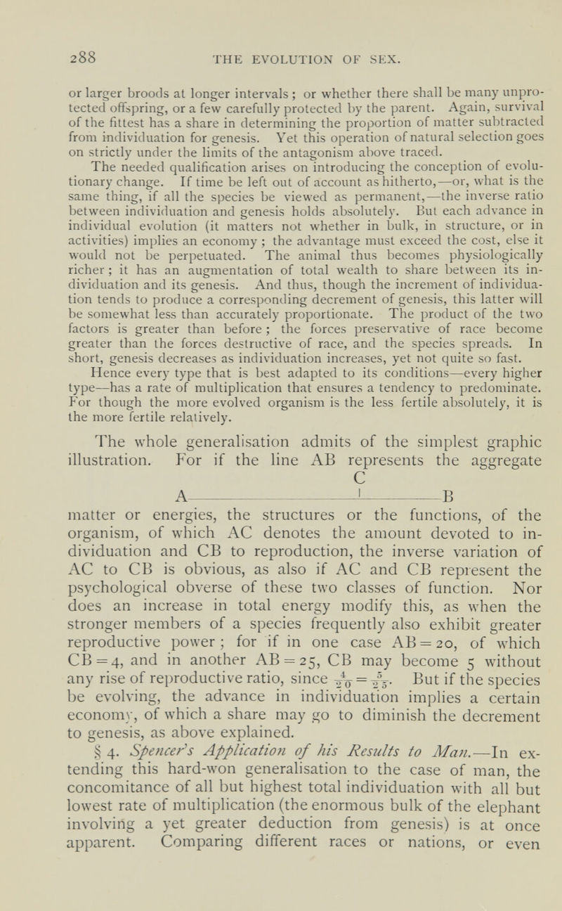 288 THE EVOLUTlOxN OF SEX. or larger broods at longer intervals ; or whether there shall be many unpro¬ tected offspring, or a few carefully protected by the parent. Again, survival of the fittest has a share in determining the proportion of matter subtracted from individuation for genesis. Yet this operation of natural selection goes on strictly under the limits of the antagonism above traced. The needed qualification arises on introducing the conception of evolu¬ tionary change. If time be left out of account as hitherto,—or, what is the same thing, if all the species be viewed as permanent,—the inverse ratio between individuation and genesis holds absolutely. But each advance in individual evolution (it matters not whether in bulk, in structure, or in activities) implies an economy ; the advantage must exceed the cost, else it would not be perpetuated. The animal thus becomes physiologically richer ; it has an augmentation of total wealth to share between its in¬ dividuation and its genesis. And thus, though the increment of individua¬ tion tends to produce a corresponding decrement of genesis, this latter will be somewhat less than accurately proportionate. The product of the two factors is greater than before ; the forces preservative of race become greater than the forces destructive of race, and the species spreads. In short, genesis decreases as individuation increases, yet not quite so fast. Hence every type that is best adapted to its conditions—every higher type—has a rate of multiplication that ensures a tendency to predominate. For though the more evolved organism is the less fertile absolutely, it is the more fertile relatively. The whole generalisation admits of the simplest graphic illustration. For if the line AB represents the aggregate С A ^ В matter or energies, the structures or the functions, of the organism, of which AC denotes the amount devoted to in¬ dividuation and CB to reproduction, the inverse variation of AC to CB is obvious, as also if AC and CB represent the psychological obverse of these two classes of function. Nor does an increase in total energy modify this, as луЬеп the stronger members of a species frequently also exhibit greater reproductive power ; for if in one case AB = 20, of which CB=4, and in another AB = 25, CB may become 5 without any rise of reproductive ratio, since But if the species be evolving, the advance in individuation implies a certain economy, of which a share may go to diminish the decrement to genesis, as above explained. 4. Spencer's Application of his Results to Мши—In ex¬ tending this hard-won generalisation to the case of man, the concomitance of all but highest total individuation with all but lowest rate of multiplication (the enormous bulk of the elephant involving a yet greater deduction from genesis) is at once apparent. Comparing different races or nations, or even