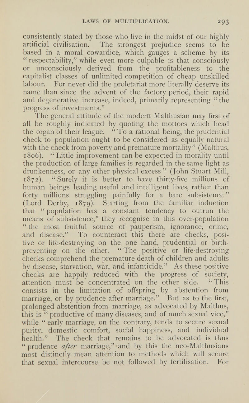 LAWS OF MULTIPLICATION. 293 consistently stated by those who live in the midst of our highly artificial civilisation. The strongest prejudice seems to be based in a moral cowardice, which gauges a scheme by its  respectability, while even more culpable is that consciously or unconsciously derived from the profitableness to the capitalist classes of unlimited competition of cheap unskilled labour. For never did the proletariat more literally deserve its name than since the advent of the factory period, their rapid and degenerative increase, indeed, primarily representing  the progress of investments. The general attitude of the modern Malthusian may first of all be roughly indicated by quoting the mottoes which head the organ of their league.  To a rational being, the prudential check to population ought to be considered as equally natural with the check from poverty and premature mortality (Malthus, 1806).  Little improvement can be expected in morality until the production of large families is regarded in the same light as drunkenness, or any other physical excess  (John Stuart Mill, 1872). Surely it is better to have thirty-five millions of human beings leading useful and intelligent lives, rather than forty millions struggling painfully for a bare subsistence  (Lord Derby, 1879). Starting from the familiar induction that  population has a constant tendency to outrun the means of subsistence, they recognise in this over-population  the most fruitful source of pauperism, ignorance, crime, and disease. To counteract this there are checks, posi¬ tive or life-destroying on the one hand, prudential or birth- preventing on the other.  The positive or life-destroying checks comprehend the premature death of children and adults by disease, starvation, war, and infanticide. As these positive checks are happily reduced with the progress of society, attention must be concentrated on the other side.  This consists in the limitation of offspring by abstention from marriage, or by prudence after marriage. But as to the first, prolonged abstention from marriage, as advocated by Malthus, this is  productive of many diseases, and of much sexual vice, while  early marriage, on the contrary, tends to secure sexual purity, domestic comfort, social happiness, and individual health. The check that remains to be advocated is thus prudence a//er marriage,-and by this the neo-Malthusians most distinctly mean attention to methods which will secure that sexual intercourse be not followed by fertilisation. For