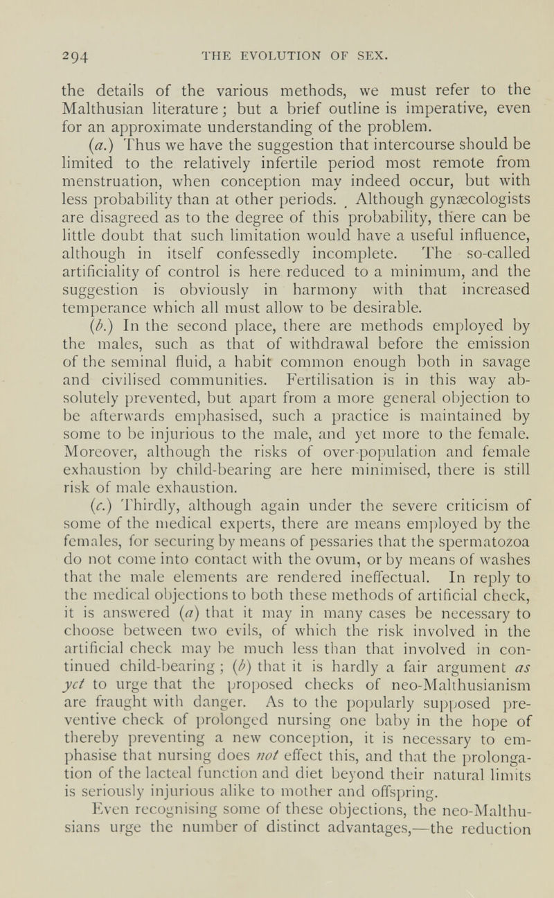 2 94 THE EVOLUTION OF SEX. the details of the various methods, we must refer to the Mahhusian literature ; but a brief outline is imperative, even for an approximate understanding of the problem. {a.) Thus we have the suggestion that intercourse should be limited to the relatively infertile period most remote from menstruation, when conception may indeed occur, but with less probability than at other periods. Although gynaecologists are disagreed as to the degree of this probability, there can be little doubt that such limitation would have a useful influence, although in itself confessedly incomplete. The so-called artificiality of control is here reduced to a minimum, and the suggestion is obviously in harmony with that increased temperance which all must allow to be desirable. (/л) In the second place, there are methods employed by the males, such as that of withdrawal before the emission of the seminal fluid, a habit common enough both in savage and civilised communities. Fertilisation is in this way ab¬ solutely prevented, but apart from a more general objection to be afterwards emphasised, such a practice is maintained by some to be injurious to the male, and yet more to the female. Moreover, although the risks of over-population and female exhaustion by child-bearing are here minimised, there is still risk of male exhaustion. {c.) Thirdly, although again under the severe criticism of some of the medical experts, there are means em])loyed by the females, for securing by means of pessaries that the spermatozoa do not come into contact with the ovum, or by means of washes that the male elements are rendered ineffectual. In reply to the medical objections to both these methods of artificial check, it is answered {a) that it may in many cases be necessary to choose between two evils, of \vhich the risk involved in the artificial check may be much less than that involved in con¬ tinued child-bearing ; (/;) that it is hardly a fair argument as yet to urge that the proposed checks of neo-Malthusianism are fraught with danger. As to the popularly supposed pre¬ ventive check of prolonged nursing one baby in the hope of thereby preventing a new conception, it is necessary to em¬ phasise that nursing does not effect this, and that the prolonga¬ tion of the lacteal function and diet beyond their natural linuts is seriously injurious alike to mother and offspring. Even recognising some of these objections, the neo-Malthu- sians urge the number of distinct advantages,—the reduction