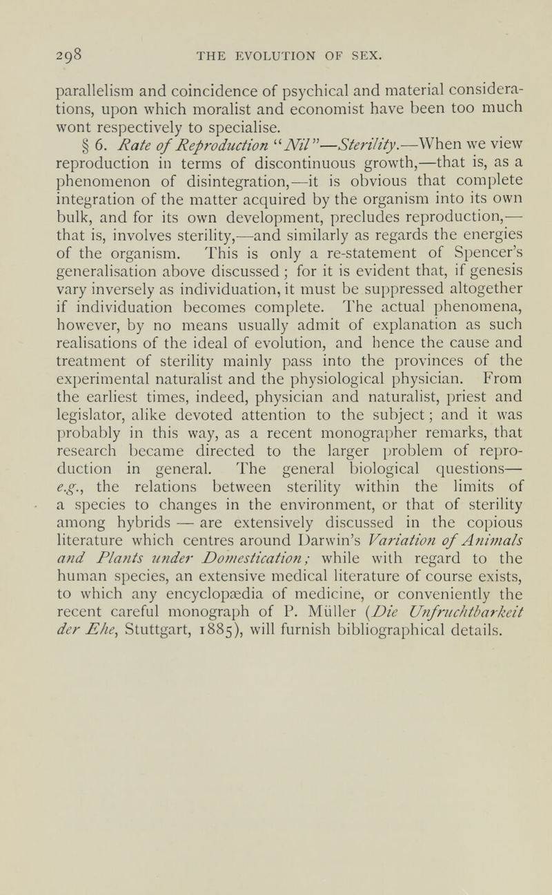 298 THE EVOLUTION OF SEX. parallelism and coincidence of psychical and material considera¬ tions, upon which moralist and economist have been too much wont respectively to specialise. § 6. Rate of Reproduction Nil—Sterility.—When we view reproduction in terms of discontinuous growth,—that is, as a phenomenon of disintegration,—it is obvious that complete integration of the matter acquired by the organism into its own bulk, and for its own development, precludes reproduction,— that is, involves sterility,—and similarly as regards the energies of the organism. This is only a re-statement of Spencer's generalisation above discussed ; for it is evident that, if genesis vary inversely as individuation, it must be suppressed altogether if individuation becomes complete. The actual phenomena, however, by no means usually admit of explanation as such realisations of the ideal of evolution, and hence the cause and treatment of sterility mainly pass into the provinces of the experimental naturalist and the physiological physician. From the earliest times, indeed, physician and naturalist, priest and legislator, alike devoted attention to the subject ; and it was probably in this way, as a recent monographer remarks, that research became directed to the larger problem of repro¬ duction in general. The general biological questions— e.g.., the relations between sterility within the limits of a species to changes in the environment, or that of sterility among hybrids — are extensively discussed in the copious literature which centres around Darwin's Variation of Animals and Plants under Domestication ; while with regard to the human species, an extensive medical literature of course exists, to which any encycloptedia of medicine, or conveniently the recent careful monograph of P. Müller {Die Unfruchtbarkeit der Ehe., Stuttgart, 1885), will furnish bibliographical details.