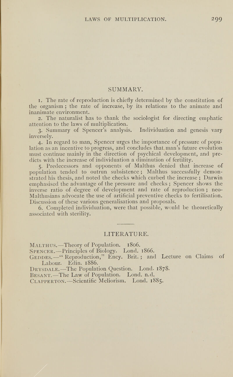 LAWS OF MULTIPLICATION. 299 SUMMARY. 1. The rate of reproduction is chiefly determined by the constitution of the organism ; the rate of increase, by its relations to the animate and inanimate environment. 2. The naturalist has to thank the sociologist for directing emphatic attention to the laws of multiplication. 3. Summary of Spencer's analysis. Individuation and genesis vary inversely. 4. In regard to man, Spencer urges the importance of pressure of popu¬ lation as an incentive to progress, and concludes that man's future evolution must continue mainly in the direction of psychical development, and pre¬ dicts with the increase of individuation a diminution of fertility. 5. Predecessors and opponents of Malthus denied that increase of population tended to outrun subsistence ; Malthus successfully demon¬ strated his thesis, and noted the checks which curbed the increase ; Darwin emphasised the advantage of the pressure and checks ; Spencer shows the inverse ratio of degree of development and rate of reproduction ; neo- Malthusians advocate the use of artificial preventive checks to fertilisation. Discussion of these various generalisations and proposals. 6. Completed individuation, were that possible, would be theoretically associated with sterility. LITERATURE. Malthus.—Theory of Population. 1806. Spenckr.—Principles of Biology. Lond. 1866. Geodes.— Reproduction, Ency. Brit. ; and Lecture on Claims of Labour. Edin. 1886. Drysdale.—The Population Question. Lond. 1878. Besant.—The Law of Population. Lond. n.d. Clapperton.—Scientific Meliorism. Lond. 1885.