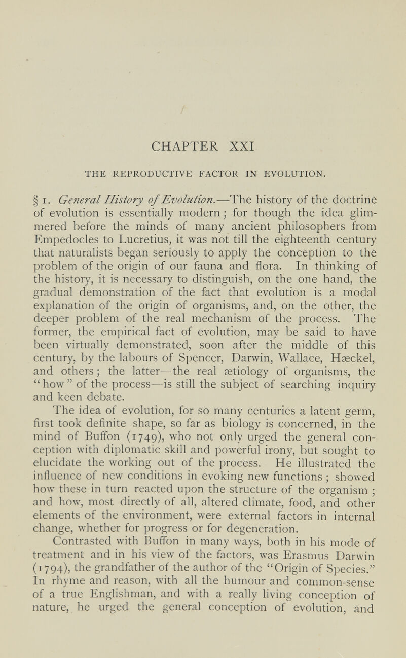 CHAPTER XXI THE REPRODUCTIVE FACTOR IN EVOLUTION. § I. General History of Evolution.—The history of the doctrine of evolution is essentially modern ; for though the idea glim¬ mered before the minds of many ancient philosophers from Empedocles to Lucretius, it was not till the eighteenth century that naturalists began seriously to apply the conception to the problem of the origin of our fauna and flora. In thinking of the history, it is necessary to distinguish, on the one hand, the gradual demonstration of the fact that evolution is a modal explanation of the origin of organisms, and, on the other, the deeper problem of the real mechanism of the process. The former, the empirical fact of evolution, may be said to have been virtually demonstrated, soon after the middle of this century, by the labours of Spencer, Darwin, Wallace, Haeckel, and others; the latter—the real aetiology of organisms, the  how  of the process—is still the subject of searching inquiry and keen debate. The idea of evolution, for so many centuries a latent germ, first took definite shape, so far as biology is concerned, in the mind of Buffon (1749), who not only urged the general con¬ ception with diplomatic skill and powerful irony, but sought to elucidate the working out of the process. He illustrated the influence of new conditions in evoking new functions ; showed how these in turn reacted upon the structure of the organism ; and how, most directly of all, altered climate, food, and other elements of the environment, were external factors in internal change, whether for progress or for degeneration. Contrasted with Buffon in many ways, both in his mode of treatment and in his view of the factors, was Erasmus Darwin (1794), the grandfather of the author of the Origin of Species. In rhyme and reason, with all the humour and common-sense of a true Englishman, and with a really living conception of nature, he urged the general conception of evolution, and