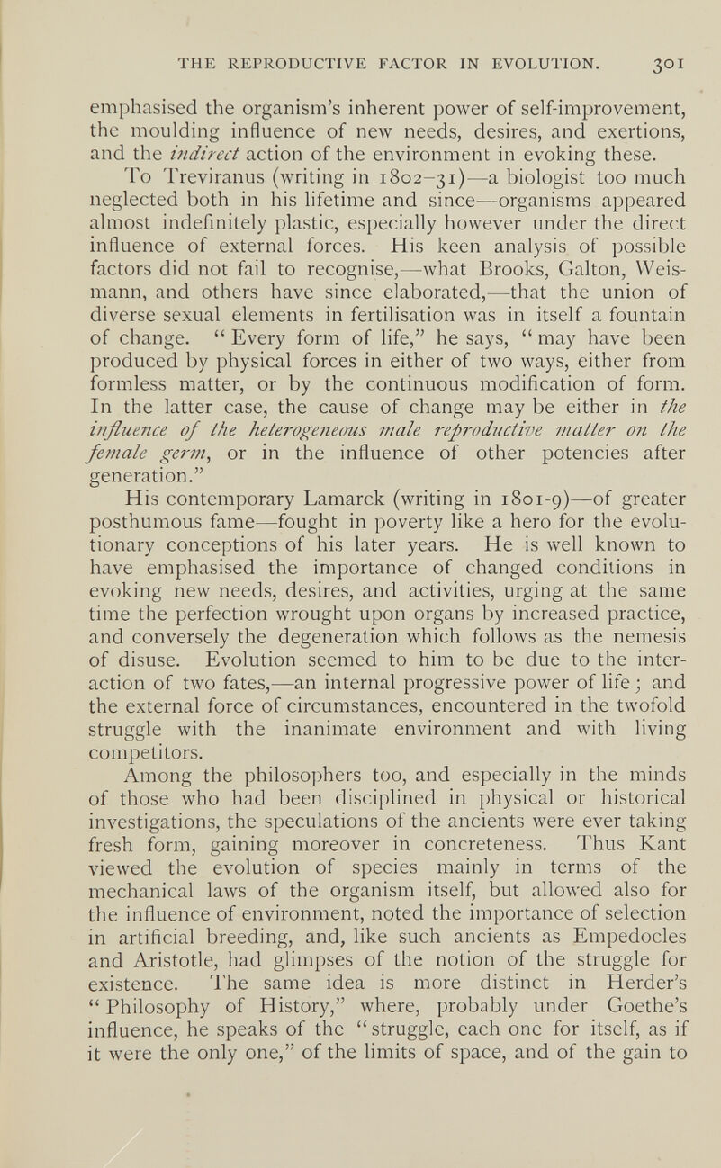 THE REPRODUCTIVE FACTOR IN EVOLUTION. 30I emphasised the organism's inherent power of self-improvement, the moulding influence of new needs, desires, and exertions, and the indirect action of the environment in evoking these. To Treviranus (writing in 1802-31)—a biologist too much neglected both in his lifetime and since—organisms appeared almost indefinitely plastic, especially however under the direct influence of external forces. His keen analysis of possible factors did not fail to recognise,—what Brooks, Galton, Weis¬ mann, and others have since elaborated,—that the union of diverse sexual elements in fertilisation was in itself a fountain of change.  Every form of life, he says,  may have been produced by physical forces in either of two ways, either from formless matter, or by the continuous modification of form. In the latter case, the cause of change may be either in the influence of the heterogeneous male repj'oductive matter on the female germ, or in the influence of other potencies after generation. His contemporary Lamarck (writing in 1801-9)—of greater posthumous fame—fought in poverty like a hero for the evolu¬ tionary conceptions of his later years. He is well known to have emphasised the importance of changed conditions in evoking new needs, desires, and activities, urging at the same time the perfection wrought upon organs by increased practice, and conversely the degeneration which follows as the nemesis of disuse. Evolution seemed to him to be due to the inter¬ action of two fates,—an internal progressive power of life ; and the external force of circumstances, encountered in the twofold struggle with the inanimate environment and with living competitors. Among the philosophers too, and especially in the minds of those who had been disciplined in physical or historical investigations, the speculations of the ancients were ever taking fresh form, gaining moreover in concreteness. Thus Kant viewed the evolution of species mainly in terms of the mechanical laws of the organism itself, but allowed also for the influence of environment, noted the importance of selection in artificial breeding, and, like such ancients as Empedocles and Aristotle, had glimpses of the notion of the struggle for existence. The same idea is more distinct in Herder's Philosophy of History, where, probably under Goethe's influence, he speaks of the struggle, each one for itself, as if it were the only one, of the limits of space, and of the gain to