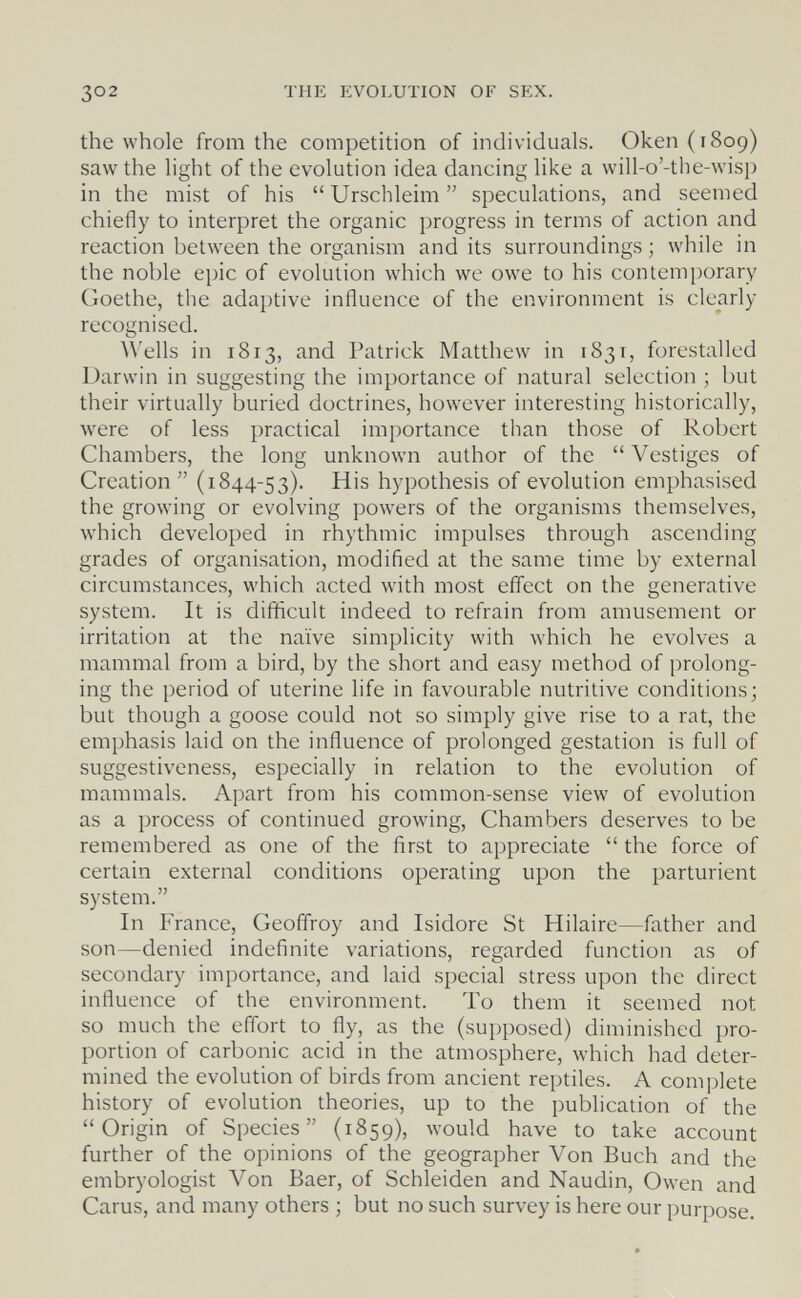 302 THE EVOLUTION OF SEX. the whole from the competition of individuals. Океп(т8о9) saw the light of the evolution idea dancing like a will-o'-the-wisp in the mist of his  Urschleim  speculations, and seemed chiefly to interpret the organic progress in terms of action and reaction between the organism and its surroundings ; while in the noble epic of evolution which we owe to his contemporary Goethe, the adaptive influence of the environment is clearly recognised. Wells in 1813, and Patrick Matthew in 1831, forestalled Darwin in suggesting the importance of natural selection ; but their virtually buried doctrines, however interesting historically, were of less practical importance than those of Robert Chambers, the long unknown author of the  Vestiges of Creation  (1844-53). His hypothesis of evolution emphasised the growing or evolving powers of the organisms themselves, which developed in rhythmic impulses through ascending grades of organisation, modified at the same time by external circumstances, which acted with most effect on the generative system. It is difficult indeed to refrain from amusement or irritation at the naïve simplicity with which he evolves a mammal from a bird, by the short and easy method of prolong¬ ing the period of uterine life in favourable nutritive conditions; but though a goose could not so simply give rise to a rat, the emphasis laid on the influence of prolonged gestation is full of suggestiveness, especially in relation to the evolution of mammals. Apart from his common-sense view of evolution as a process of continued growing. Chambers deserves to be remembered as one of the first to appreciate  the force of certain external conditions operating upon the parturient system. In France, Geoffroy and Isidore St Hilaire—father and son—denied indefinite variations, regarded function as of secondary importance, and laid special stress upon the direct influence of the environment. To them it seemed not so much the effort to fly, as the (supposed) diminished pro¬ portion of carbonic acid in the atmosphere, which had deter¬ mined the evolution of birds from ancient reptiles. A complete history of evolution theories, up to the publication of the Origin of Species (1859), would have to take account further of the opinions of the geographer Von Buch and the embryologist Von Baer, of Schleiden and Naudin, Owen and Carus, and many others ; but no such survey is here our purpose.