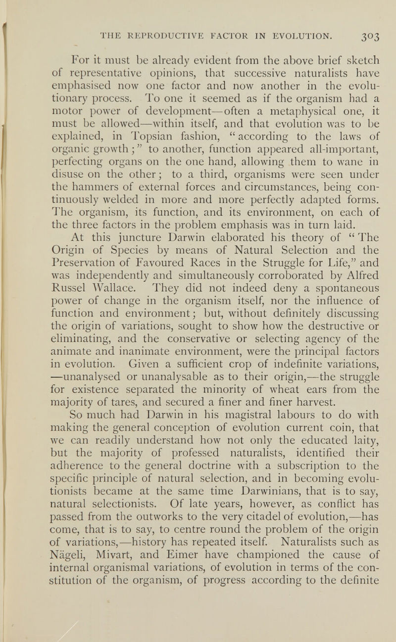 THE REPRODUCTIVE FACTOR IN EVOLUTION. 3O3 For it must be already evident from the above brief sketch of representative opinions, that successive naturaUsts have emphasised now one factor and now another in the evolu¬ tionary process. To one it seemed as if the organism had a motor power of development—often a metaphysical one, it must be allowed—within itself, and that evolution was to be explained, in Topsian fashion,  according to the laws of organic growth ;  to another, function appeared all-important, perfecting organs on the one hand, allowing them to wane in disuse on the other ; to a third, organisms were seen under the hammers of external forces and circumstances, being con¬ tinuously welded in more and more perfectly adapted forms. The organism, its function, and its environment, on each of the three factors in the problem emphasis was in turn laid. At this juncture Darwin elaborated his theory of  The Origin of Species by means of Natural Selection and the Preservation of Favoured Races in the Struggle for Life, and was independently and simultaneously corroborated by Alfred Russel AVallace. They did not indeed deny a spontaneous power of change in the organism itself, nor the influence of function and environment; but, without definitely discussing the origin of variations, sought to show how the destructive or eliminating, and the conservative or selecting agency of the animate and inanimate environment, were the principal factors in evolution. Given a sufficient crop of indefinite variations, —unanalysed or unanalysable as to their origin,—the struggle for existence separated the minority of wheat ears from the majority of tares, and secured a finer and finer harvest. So much had Darwin in his magistral labours to do with making the general conception of evolution current coin, that we can readily understand how not only the educated laity, but the majority of professed naturalists, identified their adherence to the general doctrine with a subscription to the specific principle of natural selection, and in becoming evolu¬ tionists became at the same time Darwinians, that is to say, natural selectionists. Of late years, however, as conflict has passed from the outworks to the very citadel of evolution,—has come, that is to say, to centre round the problem of the origin of variations,—history has repeated itself. Naturalists such as Nägeli, Mivart, and Eimer have championed the cause of internal organismal variations, of evolution in terms of the con¬ stitution of the organism, of progress according to the definite