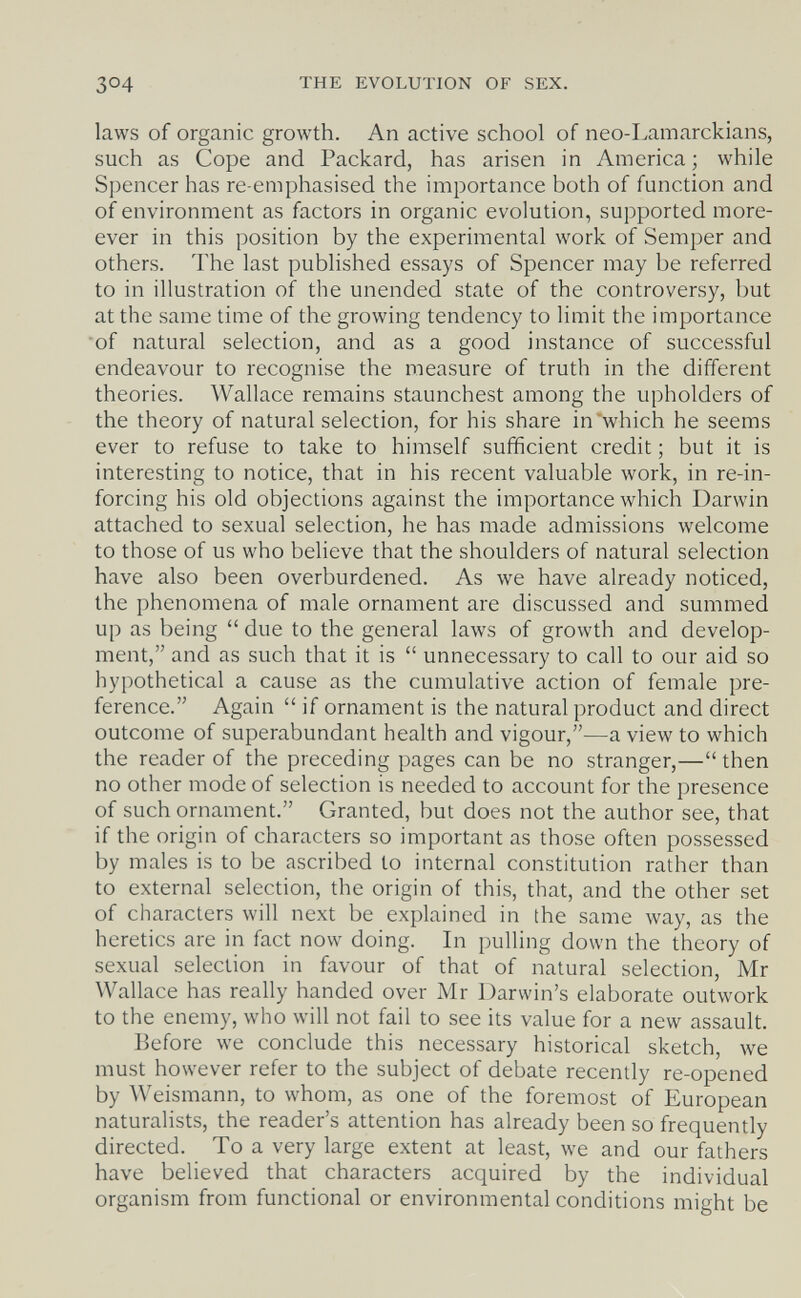 304 THE EVOLUTION OF SEX. laws of organic growth. An active school of neo-Lamarckians, such as Cope and Packard, has arisen in America; while Spencer has re-emphasised the importance both of function and of environment as factors in organic evolution, supported more- ever in this position by the experimental work of Semper and others. The last published essays of Spencer may be referred to in illustration of the unended state of the controversy, but at the same time of the growing tendency to limit the importance of natural selection, and as a good instance of successful endeavour to recognise the measure of truth in the different theories. Wallace remains staunchest among the upholders of the theory of natural selection, for his share in'which he seems ever to refuse to take to himself sufficient credit ; but it is interesting to notice, that in his recent valuable work, in re-in- forcing his old objections against the importance which Darwin attached to sexual selection, he has made admissions welcome to those of us who believe that the shoulders of natural selection have also been overburdened. As we have already noticed, the phenomena of male ornament are discussed and summed up as being  due to the general laws of growth and develop¬ ment, and as such that it is  unnecessary to call to our aid so hypothetical a cause as the cumulative action of female pre¬ ference. Again  if ornament is the natural product and direct outcome of superabundant health and vigour,—a view to which the reader of the preceding pages can be no stranger,—then no other mode of selection is needed to account for the presence of such ornament. Granted, but does not the author see, that if the origin of characters so important as those often possessed by males is to be ascribed to internal constitution rather than to external selection, the origin of this, that, and the other set of characters will next be explained in the same way, as the heretics are in fact now doing. In pulling down the theory of sexual selection in favour of that of natural selection, Mr Wallace has really handed over Mr Darwin's elaborate outwork to the enemy, who will not fail to see its value for a new assault. Before we conclude this necessary historical sketch, we must however refer to the subject of debate recently re-opened by Weismann, to whom, as one of the foremost of European naturalists, the reader's attention has already been so frequently directed. To a very large extent at least, we and our fathers have believed that characters acquired by the individual organism from functional or environmental conditions might be