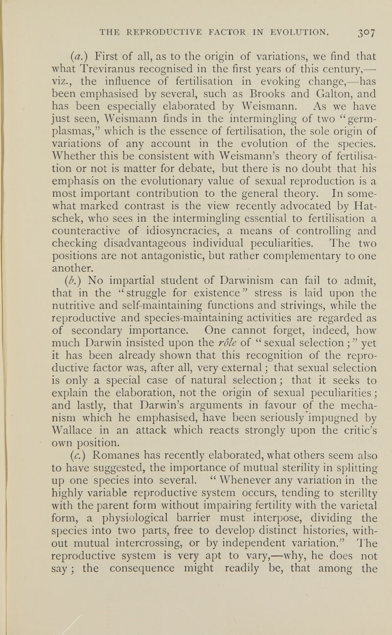 THE REPRODUCTIVE FACTOR IN EVOLUTION. 307 {a.) First of all, as to the origin of variations, we find that what Treviranus recognised in the first years of this century,— viz., the influence of fertilisation in evoking change,—has been emphasised by several, such as Brooks and Galton, and has been especially elaborated by Weismann. As we have just seen, Weismann finds in the intermingling of two germ- plasmas, which is the essence of fertilisation, the sole origin of variations of any account in the evolution of the species. Whether this be consistent with Weismann's theory of fertilisa¬ tion or not is matter for debate, but there is no doubt that his emphasis on the evolutionary value of sexual reproduction is a most important contribution to the general theory. In some¬ what marked contrast is the view recently advocated by Hat- schek, who sees in the intermingling essential to fertilisation a counteractive of idiosyncracies, a means of controlling and checking disadvantageous individual peculiarities. The two positions are not antagonistic, but rather complementary to one another. {l>.) No impartial student of Darwinism can fail to admit, that in the  struggle for existence  stress is laid upon the nutritive and self-maintaining functions and strivings, while the reproductive and species-maintaining activities are regarded as of secondary importance. One cannot forget, indeed, how much Darwin insisted upon the rôle of  sexual selection ;  yet it has been already shown that this recognition of the repro¬ ductive factor was, after all, very external ; that sexual selection is only a special case of natural selection ; that it seeks to explain the elaboration, not the origin of sexual peculiarities -, and lastly, that Darwin's arguments in favour of the mecha¬ nism which he emphasised, have been seriously impugned by Wallace in an attack which reacts strongly upon the critic's own position. {c.) Romanes has recently elaborated, what others seem also to have suggested, the importance of mutual sterility in splitting up one species into several.  Whenever any variation in the highly variable reproductive system occurs, tending to sterility with the parent form without impairing fertility with the varietal form, a physiological barrier must interpose, dividing the species into two parts, free to develop distinct histories, with¬ out mutual intercrossing, or by independent variation. The reproductive system is very apt to vary,—why, he does not say ; the consequence might readily be, that among the