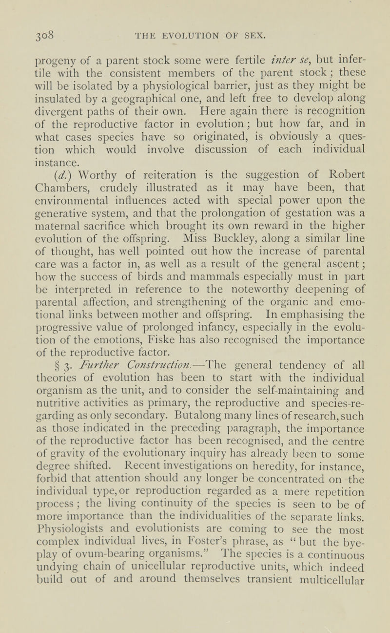 3o8 THE EVOLUTION OF SEX. progeny of a parent stock some were fertile inter se, but infer¬ tile with the consistent members of the parent stock ; these will be isolated by a physiological barrier, just as they might be insulated by a geographical one, and left free to develop along divergent paths of their own. Here again there is recognition of the reproductive factor in evolution ; but how far, and in what cases species have so originated, is obviously a ques¬ tion which would involve discussion of each individual instance. (d.) Worthy of reiteration is the suggestion of Robert Chambers, crudely illustrated as it may have been, that environmental influences acted with special power upon the generative system, and that the prolongation of gestation was a maternal sacrifice which brought its own reward in the higher evolution of the offspring. Miss Buckley, along a similar line of thought, has well pointed out how the increase of parental care was a factor in, as well as a result of the general ascent ; how the success of birds and mammals especially must in part be interpreted in reference to the noteworthy deepening of parental affection, and strengthening of the organic and emo¬ tional links between mother and offspring. In emphasising the progressive value of prolonged infancy, especially in the evolu¬ tion of the emotions, Fiske has also recognised the importance of the reproductive factor. § 3. Further Consti'uction.—The general tendency of all theories of evolution has been to start with the individual organism as the unit, and to consider the self-maintaining and nutritive activities as primary, the reproductive and species-re¬ garding as only secondary. Butalong many lines of research, such as those indicated in the preceding j^aragraph, the importance of the reproductive factor has been recognised, and the centre of gravity of the evolutionary inquiry has already been to some degree shifted. Recent investigations on heredity, for instance, forbid that attention should any longer be concentrated on the individual type, or reproduction regarded as a mere repetition process ; the living continuity of the species is seen to be of more importance than the individualities of the separate links. Physiologists and evolutionists are coming to see the most complex individual lives, in Foster's phrase, as but the bye- play of ovum-bearing organisms. The species is a continuous undying chain of unicellular reproductive units, which indeed build out of and around themselves transient multicellular