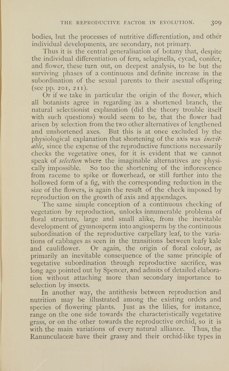 THE REPRODUCTIVE FACTOR IN EVOLUTION. 309 bodies, but the processes of nutritive differentiation, and othér individual developments, are secondary, not primary. Thus it is the central generalisation of botany that, despite the individual differentiation of fern, selaginella, cycad, conifer, and flower, these turn out, on deepest analysis, to be but the surviving phases of a continuous and definite increase in the subordination of the sexual parents to their asexual offspring (see pp. 201, 211). Or if we take in particular the origin of the flower, which all botanists agree in regarding as a shortened branch, the natural selectionist explanation (did the theory trouble itself with such questions) would seem to be, that the flower had arisen by selection from the two other alternatives of lengthened and unshortened axes. But this is at once excluded by the physiological explanation that shortening of the axis was inevit¬ able, since the expense of the reproductive functions necessarily checks the vegetative ones, for it is evident that we cannot speak of selection where the imaginable alternatives are physi¬ cally impossible. So too the shortening of the inflorescence from raceme to spike or flowerhead, or still further into the hollowed form of a ñg, with the corresponding reduction in the size of the flowers, is again the result of the check imposed by reproduction on the growth of axis and appendages. The same simple conception of a continuous checking of vegetation by reproduction, unlocks innumerable problems of floral structure, large and small alike, from the inevitable development of gymnosperm into angiosperm by the continuous subordination of the reproductive carpellary leaf, to the varia¬ tions of cabbages as seen in the transitions between leafy kale and cauliflower. Or again, the origin of floral colour, as primarily an inevitable consequence of the same principle of vegetative subordination through reproductive sacrifice, was long ago pointed out by Spencer, and admits of detailed elabora¬ tion without attaching more than secondary importance to selection by insects. In another way, the antithesis between reproduction and nutrition may be illustrated among the existing orders and species of flowering plants. Just as the lilies, for instance, range on the one side towards the characteristically vegetative grass, or on the other towards the reproductive orchid, so it is with the main variations of every natural alliance. Thus, the Ranunculacese have their grassy and their orchid-like types in