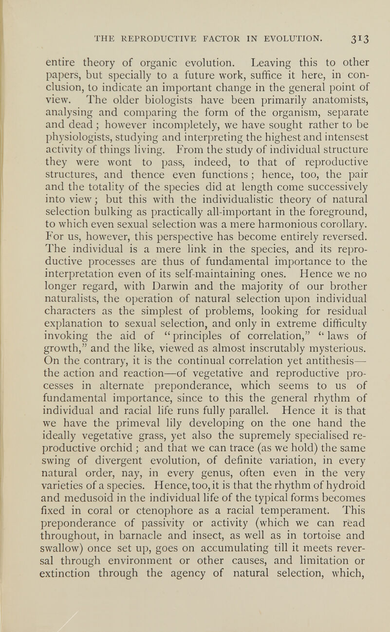 THE REPRODUCTIVE FACTOR IN EVOLUTION. 313 entire theory of organic evolution. Leaving this to other papers, but specially to a future work, suffice it here, in con¬ clusion, to indicate an important change in the general point of view. The older biologists have been primarily anatomists, analysing and comparing the form of the organism, separate and dead ; however incompletely, we have sought rather to be physiologists, studying and interpreting the highest and intensest activity of things living. From the study of individual structure they were wont to pass, indeed, to that of reproductive structures, and thence even functions • hence, too, the pair and the totality of the species did at length come successively into view ; but this with the individualistic theory of natural selection bulking as practically all-important in the foreground, to which even sexual selection was a mere harmonious corollary. For us, however, this perspective has become entirely reversed. The individual is a mere link in the species, and its repro¬ ductive processes are thus of fundamental importance to the interpretation even of its self-maintaining ones. Hence we no longer regard, with Darwin and the majority of our brother naturalists, the operation of natural selection upon individual characters as the simplest of problems, looking for residual explanation to sexual selection, and only in extreme difficulty invoking the aid of  principles of correlation,  laws of growth, and the like, viewed as almost inscrutably mysterious. On the contrary, it is the continual correlation yet antithesis— the action and reaction—of vegetative and reproductive pro¬ cesses in alternate preponderance, which seems to us of fundamental importance, since to this the general rhythm of individual and racial life runs fully parallel. Hence it is that we have the primeval lily developing on the one hand the ideally vegetative grass, yet also the supremely specialised re¬ productive orchid ; and that we can trace (as we hold) the same swing of divergent evolution, of definite variation, in every natural order, nay, in every genus, often even in the very varieties of a species. Hence, too, it is that the rhythm of hydroid and medusoid in the individual life of the typical forms becomes fixed in coral or ctenophore as a racial temperament. This preponderance of passivity or activity (which we can read throughout, in barnacle and insect, as well as in tortoise and swallow) once set up, goes on accumulating till it meets rever¬ sal through environment or other causes, and limitation or extinction through the agency of natural selection, which.