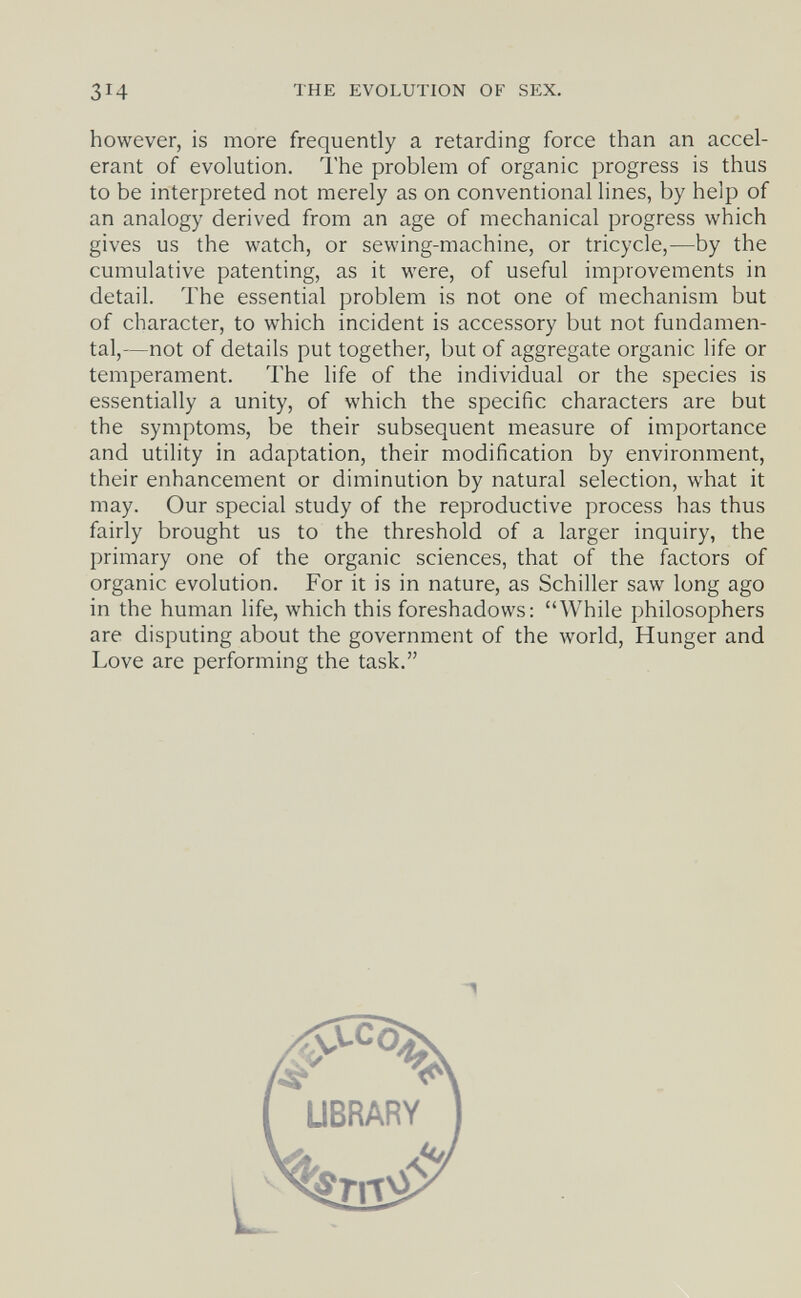 THE EVOLUTION OF SEX. however, is more frequently a retarding force than an accel¬ erant of evolution. The problem of organic progress is thus to be interpreted not merely as on conventional lines, by help of an analogy derived from an age of mechanical progress which gives us the watch, or sewing-machine, or tricycle,—by the cumulative patenting, as it were, of useful improvements in detail. The essential problem is not one of mechanism but of character, to which incident is accessory but not fundamen¬ tal,—not of details put together, but of aggregate organic life or temperament. The life of the individual or the species is essentially a unity, of which the specific characters are but the symptoms, be their subsequent measure of importance and utility in adaptation, their modification by environment, their enhancement or diminution by natural selection, what it may. Our special study of the reproductive process has thus fairly brought us to the threshold of a larger inquiry, the primary one of the organic sciences, that of the factors of organic evolution. For it is in nature, as Schiller saw long ago in the human life, which this foreshadows: While philosophers are disputing about the government of the world, Hunger and Love are performing the task.