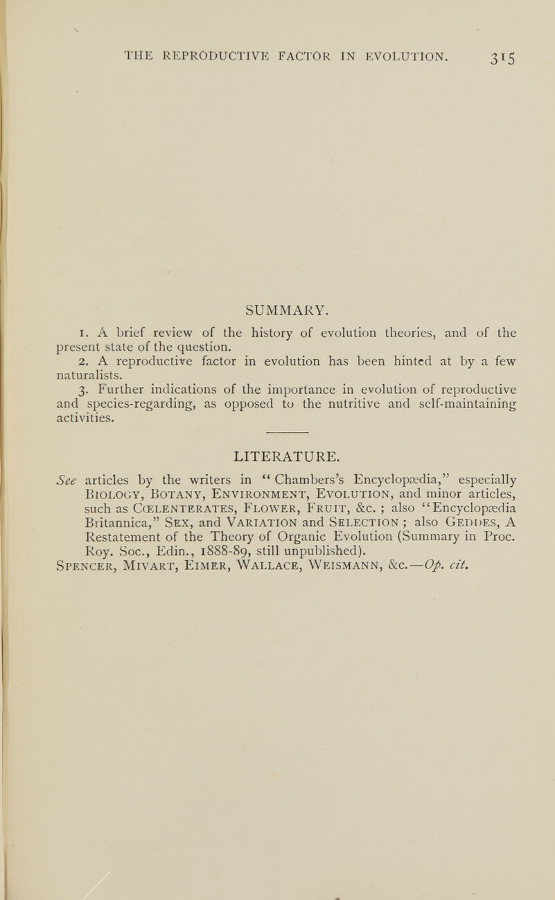 THE REPRODUCTIVE FACTOR IN EVOLUTION. 315 SUMMARY. 1. A brief review of the history of evolution theories, and of the present state of the question. 2. A reproductive factor in evolution has been hinted at by a few naturalists. 3. Further indications of the importance in evolution of reproductive and species-regarding, as opposed to the nutritive and self-maintaining activities. LITERATURE. See articles by the writers in  Chambers's Encyclopsedia, especially Biology, Botany, Environment, Evolution, and minor articles, such as Cœlenterates, Flower, Fruit, &c. ; also Encyclopaedia Britannica, Sex, and Variation and Selection; also Geddes, A Restatement of the Theory of Organic Evolution (Summary in Proc. Roy. Soc., Edin., 1888-89, still unpublished). Spencer, Mivart, Eimer, Wallace, Weismann, &c.—Op. cit.